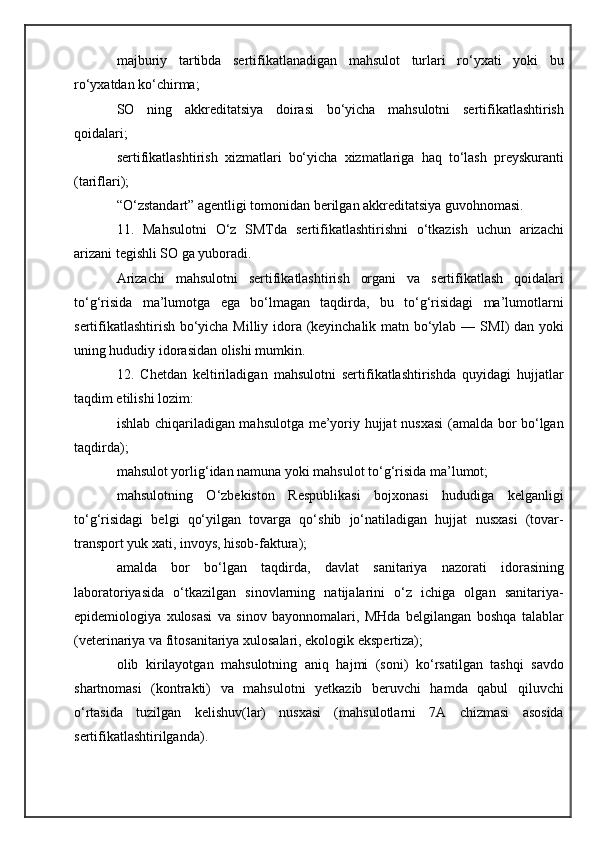 majburiy   tartibda   sertifikatlanadigan   mahsulot   turlari   ro‘yxati   yoki   bu
ro‘yxatdan ko‘chirma;
SO   ning   akkreditatsiya   doirasi   bo‘yicha   mahsulotni   sertifikatlashtirish
qoidalari;
sertifikatlashtirish   xizmatlari   bo‘yicha   xizmatlariga   haq   to‘lash   preyskuranti
(tariflari);
“O‘zstandart” agentligi tomonidan berilgan akkreditatsiya guvohnomasi.
11.   Mahsulotni   O‘z   SMTda   sertifikatlashtirishni   o‘tkazish   uchun   arizachi
arizani tegishli SO ga yuboradi.
Arizachi   mahsulotni   sertifikatlashtirish   organi   va   sertifikatlash   qoidalari
to‘g‘risida   ma’lumotga   ega   bo‘lmagan   taqdirda,   bu   to‘g‘risidagi   ma’lumotlarni
sertifikatlashtirish bo‘yicha Milliy idora (keyinchalik matn bo‘ylab — SMI) dan yoki
uning hududiy idorasidan olishi mumkin.
12.   Chetdan   keltiriladigan   mahsulotni   sertifikatlashtirishda   quyidagi   hujjatlar
taqdim etilishi lozim:
ishlab chiqariladigan mahsulotga me’yoriy hujjat nusxasi  (amalda bor bo‘lgan
taqdirda);
mahsulot yorlig‘idan namuna yoki mahsulot to‘g‘risida ma’lumot;
mahsulotning   O‘zbekiston   Respublikasi   bojxonasi   hududiga   kelganligi
to‘g‘risidagi   belgi   qo‘yilgan   tovarga   qo‘shib   jo‘natiladigan   hujjat   nusxasi   (tovar-
transport yuk xati, invoys, hisob-faktura);
amalda   bor   bo‘lgan   taqdirda,   davlat   sanitariya   nazorati   idorasining
laboratoriyasida   o‘tkazilgan   sinovlarning   natijalarini   o‘z   ichiga   olgan   sanitariya-
epidemiologiya   xulosasi   va   sinov   bayonnomalari,   MHda   belgilangan   boshqa   talablar
(veterinariya va fitosanitariya xulosalari, ekologik ekspertiza);
olib   kirilayotgan   mahsulotning   aniq   hajmi   (soni)   ko‘rsatilgan   tashqi   savdo
shartnomasi   (kontrakti)   va   mahsulotni   yetkazib   beruvchi   hamda   qabul   qiluvchi
o‘rtasida   tuzilgan   kelishuv(lar)   nusxasi   (mahsulotlarni   7A   chizmasi   asosida
sertifikatlashtirilganda). 