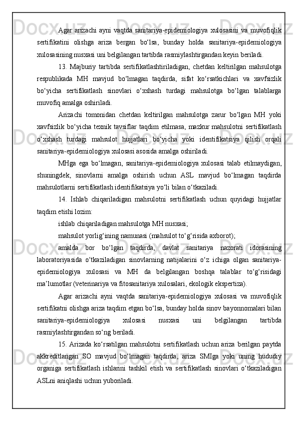 Agar   arizachi   ayni   vaqtda   sanitariya-epidemiologiya   xulosasini   va   muvofiqlik
sertifikatini   olishga   ariza   bergan   bo‘lsa,   bunday   holda   sanitariya-epidemiologiya
xulosasining nusxasi uni belgilangan tartibda rasmiylashtirgandan keyin beriladi.
13.   Majburiy   tartibda   sertifikatlashtiriladigan,   chetdan   keltirilgan   mahsulotga
respublikada   MH   mavjud   bo‘lmagan   taqdirda,   sifat   ko‘rsatkichlari   va   xavfsizlik
bo‘yicha   sertifikatlash   sinovlari   o‘xshash   turdagi   mahsulotga   bo‘lgan   talablarga
muvofiq amalga oshiriladi.
Arizachi   tomonidan   chetdan   keltirilgan   mahsulotga   zarur   bo‘lgan   MH   yoki
xavfsizlik bo‘yicha  texnik tavsiflar   taqdim   etilmasa,  mazkur  mahsulotni  sertifikatlash
o‘xshash   turdagi   mahsulot   hujjatlari   bo‘yicha   yoki   identifikatsiya   qilish   orqali
sanitariya-epidemiologiya xulosasi asosida amalga oshiriladi.
MHga   ega   bo‘lmagan,   sanitariya-epidemiologiya   xulosasi   talab   etilmaydigan,
shuningdek,   sinovlarni   amalga   oshirish   uchun   ASL   mavjud   bo‘lmagan   taqdirda
mahsulotlarni sertifikatlash identifikatsiya yo‘li bilan o‘tkaziladi.
14.   Ishlab   chiqariladigan   mahsulotni   sertifikatlash   uchun   quyidagi   hujjatlar
taqdim etishi lozim:
ishlab chiqariladigan mahsulotga MH nusxasi;
mahsulot yorlig‘ining namunasi (mahsulot to‘g‘risida axborot);
amalda   bor   bo‘lgan   taqdirda,   davlat   sanitariya   nazorati   idorasining
laboratoriyasida   o‘tkaziladigan   sinovlarning   natijalarini   o‘z   ichiga   olgan   sanitariya-
epidemiologiya   xulosasi   va   MH   da   belgilangan   boshqa   talablar   to‘g‘risidagi
ma’lumotlar (veterinariya va fitosanitariya xulosalari, ekologik ekspertiza).
Agar   arizachi   ayni   vaqtda   sanitariya-epidemiologiya   xulosasi   va   muvofiqlik
sertifikatni olishga ariza taqdim etgan bo‘lsa, bunday holda sinov bayonnomalari bilan
sanitariya-epidemiologiya   xulosasi   nusxasi   uni   belgilangan   tartibda
rasmiylashtirgandan so‘ng beriladi.
15. Arizada  ko‘rsatilgan  mahsulotni   sertifikatlash  uchun ariza  berilgan  paytda
akkreditlangan   SO   mavjud   bo‘lmagan   taqdirda,   ariza   SMIga   yoki   uning   hududiy
organiga   sertifikatlash   ishlarini   tashkil   etish   va   sertifikatlash   sinovlari   o‘tkaziladigan
ASLni aniqlashi uchun yuboriladi. 
