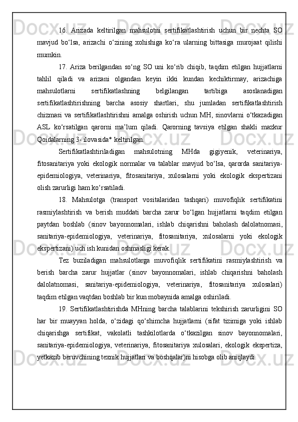 16.   Arizada   keltirilgan   mahsulotni   sertifikatlashtirish   uchun   bir   nechta   SO
mavjud   bo‘lsa,   arizachi   o‘zining   xohishiga   ko‘ra   ularning   bittasiga   murojaat   qilishi
mumkin.
17.   Ariza   berilgandan   so‘ng   SO   uni   ko‘rib   chiqib,   taqdim   etilgan   hujjatlarni
tahlil   qiladi   va   arizani   olgandan   keyin   ikki   kundan   kechiktirmay,   arizachiga
mahsulotlarni   sertifikatlashning   belgilangan   tartibiga   asoslanadigan
sertifikatlashtirishning   barcha   asosiy   shartlari,   shu   jumladan   sertifikatlashtirish
chizmasi   va   sertifikatlashtirishni   amalga   oshirish   uchun   MH,   sinovlarni   o‘tkazadigan
ASL   ko‘rsatilgan   qarorni   ma’lum   qiladi.   Qarorning   tavsiya   etilgan   shakli   mazkur
Qoidalarning 3- ilovasida* keltirilgan.
Sertifikatlashtiriladigan   mahsulotning   MHda   gigiyenik,   veterinariya,
fitosanitariya   yoki   ekologik   normalar   va   talablar   mavjud   bo‘lsa,   qarorda   sanitariya-
epidemiologiya,   veterinariya,   fitosanitariya,   xulosalarni   yoki   ekologik   ekspertizani
olish zarurligi ham ko‘rsatiladi.
18.   Mahsulotga   (transport   vositalaridan   tashqari)   muvofiqlik   sertifikatini
rasmiylashtirish   va   berish   muddati   barcha   zarur   bo‘lgan   hujjatlarni   taqdim   etilgan
paytdan   boshlab   (sinov   bayonnomalari,   ishlab   chiqarishni   baholash   dalolatnomasi,
sanitariya-epidemiologiya,   veterinariya,   fitosanitariya,   xulosalarni   yoki   ekologik
ekspertizani) uch ish kunidan oshmasligi kerak.
Tez   buziladigan   mahsulotlarga   muvofiqlik   sertifikatini   rasmiylashtirish   va
berish   barcha   zarur   hujjatlar   (sinov   bayonnomalari,   ishlab   chiqarishni   baholash
dalolatnomasi,   sanitariya-epidemiologiya,   veterinariya,   fitosanitariya   xulosalari)
taqdim etilgan vaqtdan boshlab bir kun mobaynida amalga oshiriladi.
19.   Sertifikatlashtirishda   MHning   barcha   talablarini   tekshirish   zarurligini   SO
har   bir   muayyan   holda,   o‘zidagi   qo‘shimcha   hujjatlarni   (sifat   tizimiga   yoki   ishlab
chiqarishga   sertifikat,   vakolatli   tashkilotlarda   o‘tkazilgan   sinov   bayonnomalari,
sanitariya-epidemiologiya,   veterinariya,   fitosanitariya   xulosalari,   ekologik   ekspertiza,
yetkazib beruvchining texnik hujjatlari va boshqalar)ni hisobga olib aniqlaydi. 