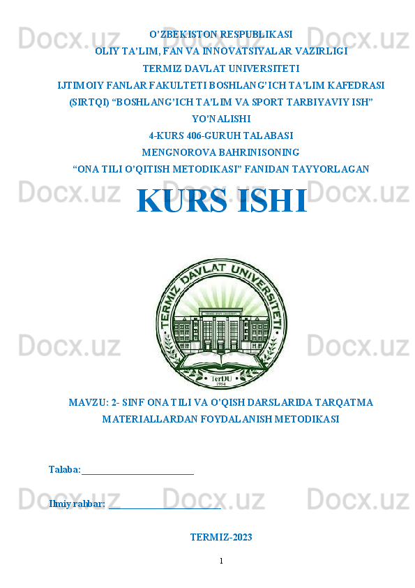 O’ZBEKISTON RESPUBLIKASI
OLIY TA’LIM ,  FAN VA INNOVATSIYALAR VAZIRLIGI
T ERMIZ DAVLAT UNIVERSITETI
IJTIMOIY FANLAR FAKULTETI BOSHLANG’ICH TA’LIM KAFEDRASI
(SIRTQI) “BOSHLANG’ICH TA’LIM VA SPORT TARBIYAVIY ISH”
YO’NALISHI
4-KURS 406-GURUH TALABASI
MENGNOROVA BAHRINISO NING
“ONA TILI O’QITISH METODIKASI” FANIDAN TAYYORLAGAN
KURS ISHI 
MAVZU:  2- SINF ONA TILI VA O'QISH DARSLARIDA TARQATMA
MATERIALLARDAN FOYDALANISH METODIKASI
Talaba:_______________________
Ilmiy rahbar: _______________________
TERMIZ-2023
1 