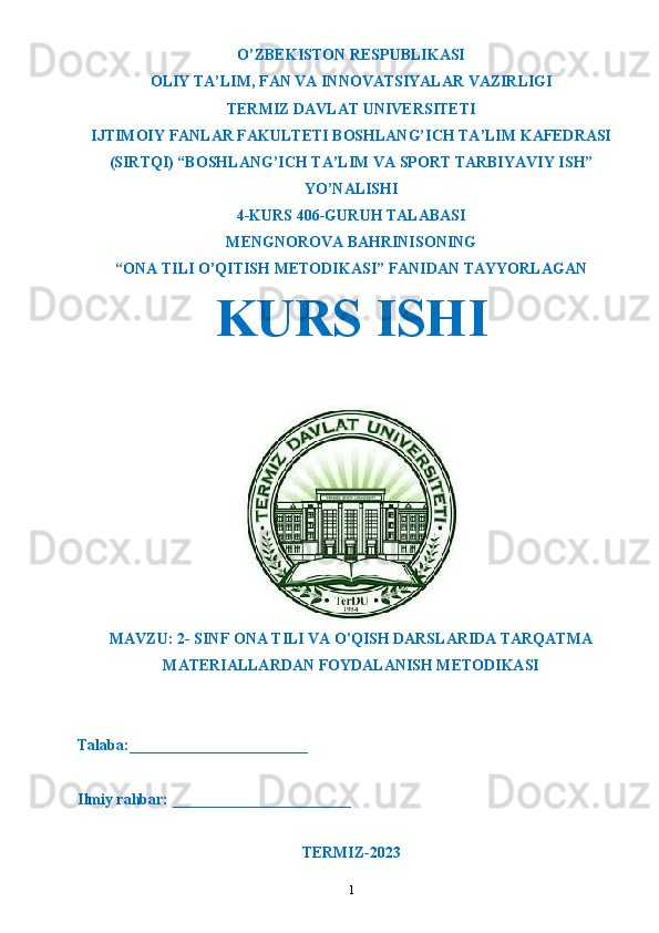 O’ZBEKISTON RESPUBLIKASI
OLIY TA’LIM ,  FAN VA INNOVATSIYALAR VAZIRLIGI
T ERMIZ DAVLAT UNIVERSITETI
IJTIMOIY FANLAR FAKULTETI BOSHLANG’ICH TA’LIM KAFEDRASI
(SIRTQI) “BOSHLANG’ICH TA’LIM VA SPORT TARBIYAVIY ISH”
YO’NALISHI
4-KURS 406-GURUH TALABASI
MENGNOROVA BAHRINISO NING
“ONA TILI O’QITISH METODIKASI” FANIDAN TAYYORLAGAN
KURS ISHI 
MAVZU:  2- SINF ONA TILI VA O'QISH DARSLARIDA TARQATMA
MATERIALLARDAN FOYDALANISH METODIKASI
Talaba:_______________________
Ilmiy rahbar: _______________________
TERMIZ-2023
1
