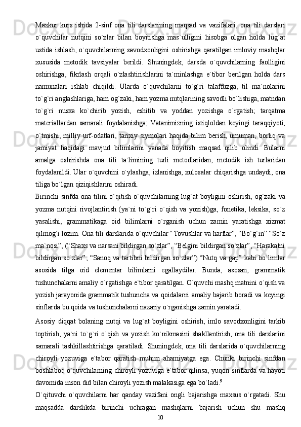 Mazkur   kurs   ishida   2-sinf   ona   tili   darslarining   maqsad   va   vazifalari,   ona   tili   darslari
o`quvchilar   nutqini   so`zlar   bilan   boyitishga   mas`ulligini   hisobga   olgan   holda   lug`at
ustida   ishlash,   o`quvchilarning   savodxonligini   oshirishga   qaratilgan   imloviy   mashqlar
xususida   metodik   tavsiyalar   berildi.   Shuningdek,   darsda   o`quvchilarning   faolligini
oshirishga,   fikrlash   orqali   o`zlashtirishlarini   ta`minlashga   e`tibor   berilgan   holda   dars
namunalari   ishlab   chiqildi.   Ularda   o`quvchilarni   to`g`ri   talaffuzga,   til   ma`nolarini
to`g`ri anglashlariga, ham og`zaki, ham yozma nutqlarining savodli bo`lishiga, matndan
to`g`ri   nusxa   ko`chirib   yozish,   eshitib   va   yoddan   yozishga   o`rgatish;   tarqatma
materiallardan   samarali   foydalanishga;   Vatanimizning   istiqloldan   keyingi   taraqqiyoti,
o`tmishi,   milliy  urf-odatlari,  tarixiy  siymolari   haqida  bilim   berish,  umuman,  borliq  va
jamiyat   haqidagi   mavjud   bilimlarini   yanada   boyitish   maqsad   qilib   olindi.   Bularni
amalga   oshirishda   ona   tili   ta`limining   turli   metodlaridan,   metodik   ish   turlaridan
foydalanildi. Ular o`quvchini o`ylashga, izlanishga, xulosalar chiqarishga undaydi, ona
tiliga bo`lgan qiziqishlarini oshiradi.
Birinchi  sinfda ona tilini  o`qitish o`quvchilarning lug`at  boyligini  oshirish, og`zaki  va
yozma   nutqini   rivojlantirish   (ya`ni   to`g`ri   o`qish   va   yozish)ga,   fonetika,   leksika,   so`z
yasalishi,   grammatikaga   oid   bilimlarni   o`rganish   uchun   zamin   yaratishga   xizmat
qilmog`i lozim. Ona tili darslarida o`quvchilar “Tovushlar va harflar”, “Bo`g`in” “So`z
ma`nosi”, (“Shaxs va narsani bildirgan so`zlar”, “Belgini bildirgan so`zlar”, “Harakatni
bildirgan so`zlar”, “Sanoq va tartibni bildirgan so`zlar”) “Nutq va gap” kabi bo`limlar
asosida   tilga   oid   elementar   bilimlarni   egallaydilar.   Bunda,   asosan,   grammatik
tushunchalarni amaliy o`rgatishga e`tibor qaratilgan. O`quvchi mashq matnini o`qish va
yozish jarayonida grammatik tushuncha va qoidalarni amaliy bajarib boradi va keyingi
sinflarda bu qoida va tushunchalarni nazariy o`rganishga zamin yaratadi.
Asosiy   diqqat   bolaning   nutqi   va   lug`at   boyligini   oshirish,   imlo   savodxonligini   tarkib
toptirish,   ya`ni   to`g`ri   o`qish   va   yozish   ko`nikmasini   shakllantirish,   ona   tili   darslarini
samarali   tashkillashtirishga   qaratiladi.   Shuningdek,   ona   tili   darslarida   o`quvchilarning
chiroyli   yozuviga   e`tabor   qaratish   muhim   ahamiyatga   ega.   Chunki   birinchi   sinfdan
boshlaboq o`quvchilarning chiroyli yozuviga e`tabor qilinsa, yuqori sinflarda va hayoti
davomida inson did bilan chiroyli yozish malakasiga ega   bo`ladi. 9
O`qituvchi   o`quvchilarni   har   qanday   vazifani   ongli   bajarishga   maxsus   o`rgatadi.   Shu
maqsadda   darslikda   birinchi   uchragan   mashqlarni   bajarish   uchun   shu   mashq
10 