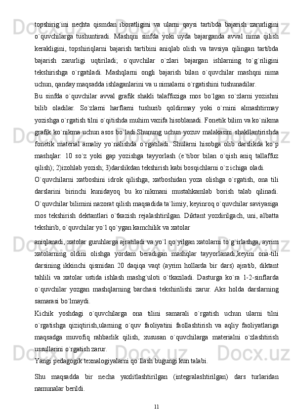 topshirig`ini   nechta   qismdan   iboratligini   va   ularni   qaysi   tartibda   bajarish   zarurligini
o`quvchilarga   tushuntiradi.   Mashqni   sinfda   yoki   uyda   bajarganda   avval   nima   qilish
kerakligini,   topshiriqlarni   bajarish   tartibini   aniqlab   olish   va   tavsiya   qilingan   tartibda
bajarish   zarurligi   uqtiriladi;   o`quvchilar   o`zlari   bajargan   ishlarning   to`g`riligini
tekshirishga   o`rgatiladi.   Mashqlarni   ongli   bajarish   bilan   o`quvchilar   mashqni   nima
uchun, qanday maqsadda ishlaganlarini va u nimalarni o`rgatishini   tushunadilar.
Bu   sinfda   o`quvchilar   avval   grafik   shakli   talaffuziga   mos   bo`lgan   so`zlarni   yozishni
bilib   oladilar.   So`zlarni   harflarni   tushurib   qoldirmay   yoki   o`rnini   almashtirmay
yozishga o`rgatish tilni o`qitishda muhim vazifa hisoblanadi. Fonetik bilim va ko`nikma
grafik ko`nikma uchun asos bo`ladi.Shunung uchun yozuv malakasini  shakllantirishda
fonetik   material   amaliy   yo`nalishda   o`rgatiladi.   Shularni   hisobga   olib   darslikda   ko`p
mashqlar:   10   so`z   yoki   gap   yozishga   tayyorlash   (e`tibor   bilan   o`qish   aniq   tallaffuz
qilish); 2)izohlab yozish; 3)darslikdan tekshirish kabi bosqichlarni o`z ichiga   oladi.
O`quvchilarni   xatboshini   idrok   qilishga,   xatboshidan   yoza   olishga   o`rgatish,   ona   tili
darslarini   birinchi   kunidayoq   bu   ko`nikmani   mustahkamlab   borish   talab   qilinadi.
O`quvchilar bilimini nazorat qilish maqsadida ta`limiy, keyinroq o`quvchilar saviyasiga
mos   tekshirish   dektantlari   o`tkazish   rejalashtirilgan.   Diktant   yozdirilgach,   uni,   albatta
tekshirib, o`quvchilar yo`l qo`ygan kamchilik va xatolar
aniqlanadi, xatolar guruhlarga ajratiladi va yo`l qo`yilgan xatolarni to`g`irlashga, ayrim
xatolarning   oldini   olishga   yordam   beradigan   mashqlar   tayyorlanadi;keyini   ona-tili
darsining   ikkinchi   qismidan   20   daqiqa   vaqt   (ayrim   hollarda   bir   dars)   ajratib,   diktant
tahlili   va   xatolar   ustida   ishlash   mashg`uloti   o`tkaziladi.   Dasturga   ko`ra   1-2-sinflarda
o`quvchilar   yozgan   mashqlarning   barchasi   tekshirilishi   zarur.   Aks   holda   darslarning
samarasi   bo`lmaydi.
Kichik   yoshdagi   o`quvchilarga   ona   tilini   samarali   o`rgatish   uchun   ularni   tilni
o`rgatishga   qiziqtirish,ularning   o`quv   faoliyatini   faollashtirish   va   aqliy   faoliyatlariga
maqsadga   muvofiq   rahbarlik   qilish,   xususan   o`quvchilarga   materialni   o`zlashtirish
ussullarini o`rgatish zarur.
Yangi pedagogik texnalogiyalarni qo`llash bugungi kun talabi.
Shu   maqsadda   bir   necha   yaxlitlashtirilgan   (integralashtirilgan)   dars   turlaridan
namunalar   berildi.
11 