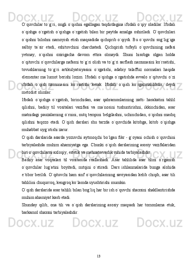 O`quvchilar to`g`ri, ongli o`qishni egallagan taqdirdagina ifodali o`qiy oladilar. Ifodali
o`qishga   o`rgatish   o`qishga   o`rgatish   bilan   bir   paytda   amalga   oshiriladi.   O`quvchilari
o`qishni  bilishni  namoyish etish  maqsadida  qichqirib o`qiydi. Bu o`quvchi  sog`lig`iga
salbiy   ta`sir   etadi,   eshituvchini   charchatadi.   Qichqirish   tufayli   o`quvchining   nafasi
yetmay,   o`qishni   oxirigacha   davom   ettira   olmaydi.   Shuni   hisobga   olgan   holda
o`qituvchi o`quvchilarga nafasni to`g`ri olish va to`g`ri sarflash namunasini ko`rsatishi,
tovushlarning   to`g`ri   artikulyatsiyasini   o`rgatishi,   adabiy   talaffuz   normalari   haqida
elementar   ma`lumot   berishi   lozim.   Ifodali   o`qishga   o`rgatishda   avvalo   o`qituvchi   o`zi
ifodali   o`qish   namunasini   ko`rsatishi   kerak.   Ifodali   o`qish   ko`rgazmalilikdir,   deydi
metodist olimlar.
Ifodali   o`qishga   o`rgatish,   birinchidan,   asar   qahramonlarining   xatti-   harakatini   tahlil
qilishni,   badiiy   til   vositalari   vazifasi   va   ma`nosini   tushuntirishni,   ikkinchidan,   asar
matnidagi pauzalarning o`rnini, nutq tempini belgilashni, uchinchidan, o`qishni mashq
qilishni   taqozo   etadi.   O`qish   darslari   shu   tarzda   o`quvchida   kitobga,   kitob   o`qishga
muhabbat uyg`otishi zarur.
O`qish darslarida asarda yozuvchi  aytmoqchi bo`lgan fikr - g`oyani ochish o`quvchini
tarbiyalashda   muhim   ahamiyatga   ega.   Chunki   o`qish   darslarining   asosiy   vazifalaridan
biri o`quvchilarni axloqiy, estetik va mehnatsevarlik ruhida tarbiyalashdir.
Badiiy   asar   voqealari   til   vositasida   reallashadi.   Asar   tahlilida   asar   tilini   o`rganish
o`quvchilar   lug`atini   boyitadi,   nutqini   o`stiradi.   Dars   ishlanmalarida   bunga   alohida
e`tibor berildi. O`qituvchi ham sinf o`quvchilarining saviyasidan  kelib chiqib, asar  tili
tahlilini chuqurroq, kengroq ko`lamda uyushtirishi mumkin.
O`qish darslarida asar tahlili bilan bog`liq har bir ish o`quvchi shaxsini shakllantirishda
muhim ahamiyat kasb etadi.
Shunday   qilib,   ona   tili   va   o`qish   darslarining   asosiy   maqsadi   har   tomonlama   etuk,
barkamol shaxsni tarbiyalashdir.
13 