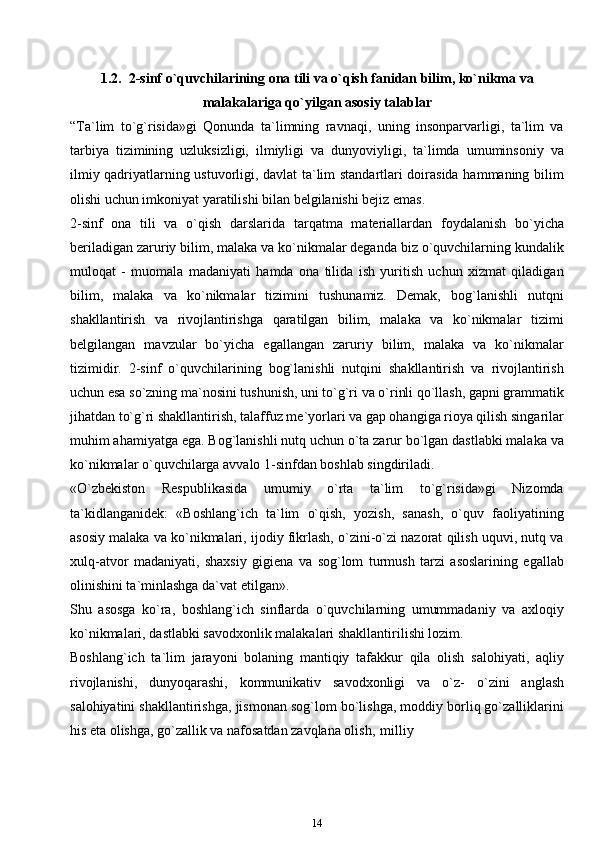 1.2. 2-sinf o`quvchilarining ona tili va o`qish fanidan bilim, ko`nikma   va
malakalariga qo`yilgan asosiy   talablar
“Ta`lim   to`g`risida»gi   Qonunda   ta`limning   ravnaqi,   uning   insonparvarligi,   ta`lim   va
tarbiya   tizimining   uzluksizligi,   ilmiyligi   va   dunyoviyligi,   ta`limda   umuminsoniy   va
ilmiy qadriyatlarning ustuvorligi, davlat ta`lim standartlari doirasida hammaning bilim
olishi uchun imkoniyat yaratilishi bilan belgilanishi bejiz emas.
2-sinf   ona   tili   va   o`qish   darslarida   tarqatma   materiallardan   foydalanish   bo`yicha
beriladigan zaruriy bilim, malaka va ko`nikmalar deganda biz o`quvchilarning kundalik
muloqat   -   muomala   madaniyati   hamda   ona   tilida   ish   yuritish   uchun   xizmat   qiladigan
bilim,   malaka   va   ko`nikmalar   tizimini   tushunamiz.   Demak,   bog`lanishli   nutqni
shakllantirish   va   rivojlantirishga   qaratilgan   bilim,   malaka   va   ko`nikmalar   tizimi
belgilangan   mavzular   bo`yicha   egallangan   zaruriy   bilim,   malaka   va   ko`nikmalar
tizimidir.   2-sinf   o`quvchilarining   bog`lanishli   nutqini   shakllantirish   va   rivojlantirish
uchun esa so`zning ma`nosini tushunish, uni to`g`ri va o`rinli qo`llash, gapni grammatik
jihatdan to`g`ri shakllantirish, talaffuz me`yorlari va gap ohangiga rioya qilish singarilar
muhim ahamiyatga ega. Bog`lanishli nutq uchun o`ta zarur bo`lgan dastlabki malaka va
ko`nikmalar o`quvchilarga avvalo 1-sinfdan boshlab singdiriladi.
«O`zbekiston   Respublikasida   umumiy   o`rta   ta`lim   to`g`risida»gi   Nizomda
ta`kidlanganidek:   «Boshlang`ich   ta`lim   o`qish,   yozish,   sanash,   o`quv   faoliyatining
asosiy malaka va ko`nikmalari, ijodiy fikrlash, o`zini-o`zi nazorat qilish uquvi, nutq va
xulq-atvor   madaniyati,   shaxsiy   gigiena   va   sog`lom   turmush   tarzi   asoslarining   egallab
olinishini ta`minlashga da`vat   etilgan».
Shu   asosga   ko`ra,   boshlang`ich   sinflarda   o`quvchilarning   umummadaniy   va   axloqiy
ko`nikmalari, dastlabki savodxonlik malakalari shakllantirilishi lozim.
Boshlang`ich   ta`lim   jarayoni   bolaning   mantiqiy   tafakkur   qila   olish   salohiyati,   aqliy
rivojlanishi,   dunyoqarashi,   kommunikativ   savodxonligi   va   o`z-   o`zini   anglash
salohiyatini shakllantirishga, jismonan sog`lom bo`lishga, moddiy borliq go`zalliklarini
his eta olishga, go`zallik va nafosatdan zavqlana olish,   milliy
14 