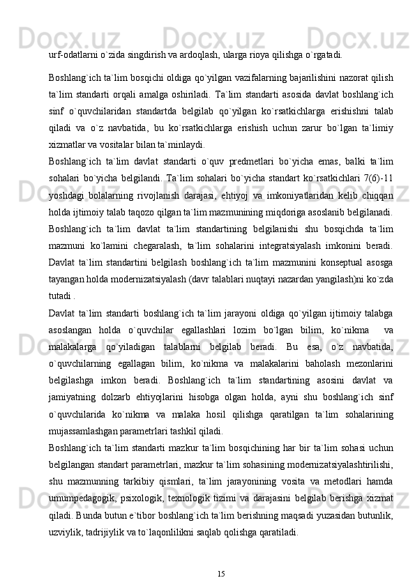 urf-odatlarni o`zida singdirish va ardoqlash, ularga rioya qilishga o`rgatadi.
Boshlang`ich ta`lim bosqichi oldiga qo`yilgan vazifalarning bajarilishini nazorat qilish
ta`lim   standarti   orqali   amalga   oshiriladi.   Ta`lim   standarti   asosida   davlat   boshlang`ich
sinf   o`quvchilaridan   standartda   belgilab   qo`yilgan   ko`rsatkichlarga   erishishni   talab
qiladi   va   o`z   navbatida,   bu   ko`rsatkichlarga   erishish   uchun   zarur   bo`lgan   ta`limiy
xizmatlar va vositalar bilan ta`minlaydi.
Boshlang`ich   ta`lim   davlat   standarti   o`quv   predmetlari   bo`yicha   emas,   balki   ta`lim
sohalari   bo`yicha   belgilandi.   Ta`lim   sohalari   bo`yicha   standart   ko`rsatkichlari   7(6)-11
yoshdagi   bolalarning   rivojlanish   darajasi,   ehtiyoj   va   imkoniyatlaridan   kelib   chiqqan
holda ijtimoiy talab taqozo qilgan ta`lim mazmunining miqdoriga asoslanib belgilanadi.
Boshlang`ich   ta`lim   davlat   ta`lim   standartining   belgilanishi   shu   bosqichda   ta`lim
mazmuni   ko`lamini   chegaralash,   ta`lim   sohalarini   integratsiyalash   imkonini   beradi.
Davlat   ta`lim   standartini   belgilash   boshlang`ich   ta`lim   mazmunini   konseptual   asosga
tayangan holda modernizatsiyalash (davr talablari nuqtayi nazardan yangilash)ni ko`zda
tutadi .
Davlat   ta`lim   standarti   boshlang`ich   ta`lim   jarayoni   oldiga   qo`yilgan   ijtimoiy   talabga
asoslangan   holda   o`quvchilar   egallashlari   lozim   bo`lgan   bilim,   ko`nikma     va
malakalarga   qo`yiladigan   talablarni   belgilab   beradi.   Bu   esa,   o`z   navbatida,
o`quvchilarning   egallagan   bilim,   ko`nikma   va   malakalarini   baholash   mezonlarini
belgilashga   imkon   beradi.   Boshlang`ich   ta`lim   standartining   asosini   davlat   va
jamiyatning   dolzarb   ehtiyojlarini   hisobga   olgan   holda,   ayni   shu   boshlang`ich   sinf
o`quvchilarida   ko`nikma   va   malaka   hosil   qilishga   qaratilgan   ta`lim   sohalarining
mujassamlashgan parametrlari tashkil   qiladi.
Boshlang`ich   ta`lim   standarti   mazkur   ta`lim   bosqichining   har   bir   ta`lim   sohasi   uchun
belgilangan standart parametrlari, mazkur ta`lim sohasining modernizatsiyalashtirilishi,
shu   mazmunning   tarkibiy   qismlari,   ta`lim   jarayonining   vosita   va   metodlari   hamda
umumpedagogik,   psixologik,   texnologik   tizimi   va   darajasini   belgilab   berishga   xizmat
qiladi. Bunda butun e`tibor boshlang`ich ta`lim berishning maqsadi yuzasidan butunlik,
uzviylik, tadrijiylik va to`laqonlilikni saqlab qolishga qaratiladi.
15 