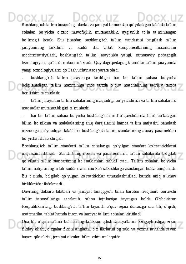 Boshlang`ich ta`lim bosqichiga davlat va jamiyat tomonidan qo`yiladigan talabda ta`lim
sohalari   bo`yicha   o`zaro   muvofiqlik,   mutanosiblik,   uyg`unlik   to`la   ta`minlangan
bo`lmog`i   kerak.   Shu   jihatdan   boshlang`ich   ta`lim   standartini   belgilash   ta`lim
jarayonining   tarkibini   va   xuddi   shu   tarkib   komponentlarining   mazmunini
modernizatsiyalash,   boshlang`ich   ta`lim   jarayonida   yangi,   zamonaviy   pedagogik
texnologiyani  qo`llash  imkonini  beradi. Quyidagi   pedagogik  omillar   ta`lim   jarayonida
yangi texnologiyalarni qo`llash uchun asos yarata oladi:
- boshlang`ich   ta`lim   jarayoniga   kiritilgan   har   bir   ta`lim   sohasi   bo`yicha
belgilanadigan   ta`lim   mazmuniga   mos   tarzda   o`quv   materialining   tadrijiy   tarzda
berilishini ta`minlash;
- ta`lim jarayonini ta`lim sohalarining maqsadiga bo`ysundirish va ta`lim sohalararo
maqsadlar mutanosibligini   ta`minlash;
- har   bir   ta`lim   sohasi   bo`yicha   boshlang`ich   sinf   o`quvchilarida   hosil   bo`ladigan
bilim,   ko`nikma   va   malakalarning   aniq   darajalarini   hamda   ta`lim   natijasini   baholash
mezoniga qo`yiladigan talablarni boshlang`ich ta`lim  standartining asosiy  parametrlari
bo`yicha ishlab   chiqish.
Boshlang`ich   ta`lim   standarti   ta`lim   sohalariga   qo`yilgan   standart   ko`rsatkichlarni
mujassamlashtiradi.   Standartning   mezon   va   parametrlarini   ta`lim   sohalarida   belgilab
qo`yilgan   ta`lim   standartining   ko`rsatkichlari   tashkil   etadi.   Ta`lim   sohalari   bo`yicha
ta`lim natijasining sifati xuddi mana shu ko`rsatkichlarga asoslangan holda aniqlanadi.
Bu   o`rinda,   belgilab   qo`yilgan   ko`rsatkichlar   umumlashtiriladi   hamda   aniq   o`lchov
birliklarida ifodalanadi.
Davrning   dolzarb   talablari   va   jamiyat   taraqqiyoti   bilan   barobar   rivojlanib   boruvchi
ta`lim   tamoyillariga   asoslanib,   jahon   tajribasiga   tayangan   holda   O`zbekiston
Respublikasidagi   boshlang`ich   ta`lim   tayanch   o`quv   rejasi   doirasiga   ona   tili,   o`qish,
matematika, tabiat hamda inson va jamiyat ta`limi sohalari kiritiladi.
Ona   tili   o`qish   ta`limi   bolalarning   tafakkur   qilish   faoliyatlarini   kengaytirishga,   erkin
fikrlay olishi, o`zgalar fikrini anglashi, o`z fikrlarini og`zaki  va yozma ravishda ravon
bayon qila olishi, jamiyat a`zolari bilan erkin muloqotda
16 