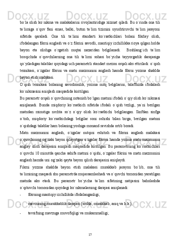 bo`la olish ko`nikma va malakalarini rivojlantirishga xizmat qiladi. Bu o`rinda ona tili
ta`limiga   o`quv   fani   emas,   balki,   butun   ta`lim   tizimini   uyushtiruvchi   ta`lim   jarayoni
sifatida   qaraladi.   Ona   tili   ta`limi   standarti   ko`rsatkichlari   bolani   fikrlay   olish,
ifodalangan fikrni anglash va o`z fikrini savodli, mantiqiy izchillikka rioya qilgan holda
bayon   eta   olishga   o`rgatish   nuqtai   nazaridan   belgilanadi.     Boshlang`ich   ta`lim
bosqichida   o`quvchilarning   ona   tili   ta`limi   sohasi   bo`yicha   tayyorgarlik   darajasiga
qo`yiladigan talablar quyidagi uch parametrli standart mezon orqali aks ettiriladi: o`qish
texnikasi,   o`zgalar   fikrini   va   matn   mazmunini   anglash   hamda   fikrni   yozma   shaklda
bayon etish   malakasi.
O`qish   texnikasi   bolaning   savodxonlik,   yozma   nutq   belgilarini,   talaffuzda   ifodalash
ko`nikmasini aniqlash maqsadida kiritilgan.
Bu parametr orqali o`quvchining notanish bo`lgan matnni ifodali o`qiy olish ko`nikmasi
aniqlanadi.   Bunda   miqdoriy   ko`rsatkich   sifatida   ifodali   o`qish   tezligi,   ya`ni   berilgan
matndan   minutiga   nechta   so`z   o`qiy   olish   ko`rsatkichi   belgilangan.   Sinfdan   sinfga
o`tish,   miqdoriy   ko`rsatkichdagi   belgilar   soni   oshishi   bilan   birga,   berilgan   matnni
o`qishdagi talablar ham bolaning yoshiga monand ravishda ortib boradi.
Matn   mazmunini   anglash,   o`zgalar   nutqini   eshitish   va   fikrini   anglash   malakasi
o`quvchining og`zaki bayon qilayotgan o`zgalar fikrini hamda yozma matn mazmunini
anglay   olish   darajasini   aniqlash   maqsadida   kiritilgan.   Bu   parametrning   ko`rsatkichlari
o`quvchi 10 minutda qancha sahifa matnni o`qishi, o`zgalar fikrini va matn mazmunini
anglash hamda uni og`zaki qayta bayon qilish darajasini aniqlaydi.
Fikrni   yozma   shaklda   bayon   etish   malakasi   murakkab   jarayon   bo`lib,   ona   tili
ta`limining maqsadi shu parametrda mujassamlashadi va o`quvchi tomonidan yaratilgan
matnda   aks   etadi.   Bu   parametr   bo`yicha   ta`lim   sifatining   natijasini   baholashda
o`qituvchi tomonidan quyidagi ko`nikmalarning darajasi   aniqlanadi:
- fikrning mantiqiy izchillikda   ifodalanganligi;
- mavzuning murakkablik darajasi (sodda, murakkab, aniq va   h.k.);
- tavsifning mavzuga muvofiqligi va   mukammalligi;
17 