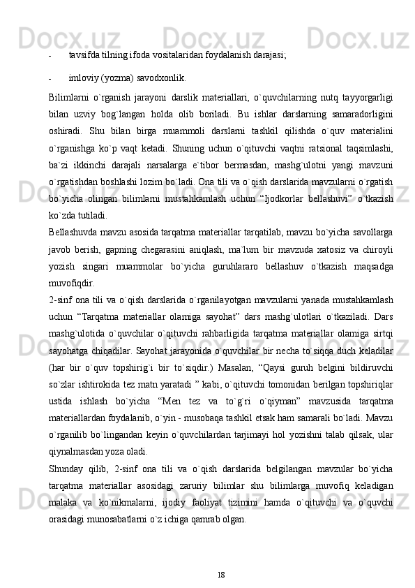 - tavsifda tilning ifoda vositalaridan foydalanish   darajasi;
- imloviy (yozma)   savodxonlik.
Bilimlarni   o`rganish   jarayoni   darslik   materiallari,   o`quvchilarning   nutq   tayyorgarligi
bilan   uzviy   bog`langan   holda   olib   boriladi.   Bu   ishlar   darslarning   samaradorligini
oshiradi.   Shu   bilan   birga   muammoli   darslarni   tashkil   qilishda   o`quv   materialini
o`rganishga   ko`p   vaqt   ketadi.   Shuning   uchun   o`qituvchi   vaqtni   ratsional   taqsimlashi,
ba`zi   ikkinchi   darajali   narsalarga   e`tibor   bermasdan,   mashg`ulotni   yangi   mavzuni
o`rgatishdan boshlashi lozim bo`ladi. Ona tili va o`qish darslarida mavzularni o`rgatish
bo`yicha   olingan   bilimlarni   mustahkamlash   uchun   “Ijodkorlar   bellashuvi”   o`tkazish
ko`zda   tutiladi.
Bellashuvda mavzu asosida tarqatma materiallar tarqatilab, mavzu bo`yicha savollarga
javob   berish,   gapning   chegarasini   aniqlash,   ma`lum   bir   mavzuda   xatosiz   va   chiroyli
yozish   singari   muammolar   bo`yicha   guruhlararo   bellashuv   o`tkazish   maqsadga
muvofiqdir.
2-sinf  ona  tili  va o`qish darslarida o`rganilayotgan mavzularni  yanada mustahkamlash
uchun   “Tarqatma   materiallar   olamiga   sayohat”   dars   mashg`ulotlari   o`tkaziladi.   Dars
mashg`ulotida   o`quvchilar   o`qituvchi   rahbarligida   tarqatma   materiallar   olamiga   sirtqi
sayohatga chiqadilar. Sayohat jarayonida o`quvchilar bir necha to`siqqa duch keladilar
(har   bir   o`quv   topshirig`i   bir   to`siqdir.)   Masalan,   “Qaysi   guruh   belgini   bildiruvchi
so`zlar ishtirokida tez matn yaratadi ” kabi, o`qituvchi tomonidan berilgan topshiriqlar
ustida   ishlash   bo`yicha   “Men   tez   va   to`g`ri   o`qiyman”   mavzusida   tarqatma
materiallardan foydalanib, o`yin - musobaqa tashkil etsak ham samarali bo`ladi. Mavzu
o`rganilib   bo`lingandan   keyin   o`quvchilardan   tarjimayi   hol   yozishni   talab   qilsak,   ular
qiynalmasdan yoza oladi.
Shunday   qilib,   2-sinf   ona   tili   va   o`qish   darslarida   belgilangan   mavzular   bo`yicha
tarqatma   materiallar   asosidagi   zaruriy   bilimlar   shu   bilimlarga   muvofiq   keladigan
malaka   va   ko`nikmalarni,   ijodiy   faoliyat   tizimini   hamda   o`qituvchi   va   o`quvchi
orasidagi munosabatlarni o`z ichiga qamrab olgan.
18 