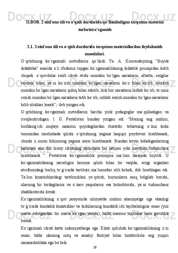 II.BOB.  2-sinf ona tili va o’qish darslarida qo’llaniladigan tarqatma material
turlarini o’rganish
2.1. 2-sinf ona tili va o`qish darslarida tarqatma materiallardan foydalanish
masalalari.
O`qitishning   ko`rgazmali   metodlarini   qo`llash   Ya.   A.   Komenskiyning   “Buyuk
didaktika”   asarida   o`z   ifodasini   topgan   ko`rgazmalilikning   didaktik   prinsipidan   kelib
chiqadi.   o`quvchilar   sezib   idrok   etishi   mumkin   bo`lgan   narsalarni,   albatta,   sezgilar
vositasi   bilan,   ya`ni   ko`rish   mumkin   bo`lgan   narsalarni   ko`z   bilan   ko`rib,   eshitish
mumkin bo`lgan narsalarni quloq bilan eshitib, hidi bor narsalarni hidlab ko`rib, ta`mini
sezish mumkin bo`lgan narsalarni tatib ko`rib, ushlab sezish mumkin bo`lgan narsalarni
bilib olishlari kerak”,- deb yozgan   edi.
O`qitishning   ko`rgazmali   metodlarini   barcha   yirik   pedagoglar   ma`qullashgan   va
rivojlantirishgan.   I.   G.   Pestalotssi   bunday   yozgan   edi:   “Mening   eng   muhim,
boshlang`ich   nuqtayi   nazarim   quyidagilardan   iboratdir:   tabiatning   o`zini   kishi
tomonidan   mushohada   qilishi   o`qitishning   yagona   haqiqiy   poydevori   hisoblanadi,
chunki   u   inson   bilimining   yagona   asosi   hisoblanadi.   Bundan   keyin   keladiganlarning
hammasi   ana   shu   hissiy   idrokning   shunchaki   bir   natijasi   yoki   mavhum   tushunchasi
hisoblanadi   ”.   Pestalotssi   ko`rgazmalilik   prinsipini   ma`lum   darajada   boyitdi.   U
ko`rgazmalilikning   zarurligini   himoya   qilish   bilan   bir   vaqtda,   sezgi   organlari
atrofimizdagi   borliq   to`g`risida   tartibsiz   ma`lumotlar   olib   keladi,   deb   hisoblagan   edi.
Ta`lim   kuzatishlaridagi   tartibsizlikni   yo`qotish,   buyumlarni   aniq   belgilab   berishi,
ularning   bir   turdagilarini   va   o`zaro   yaqinlarini   esa   birlashtirishi,   ya`ni   tushunchani
shakllantirishi   kerak.
Ko`rgazmalilikning   o`quv   jarayonida   nihoyatda   muhim   ahamiyatga   ega   ekanligi
to`g`risida   kundalik   kuzatishlar   va   kishilarning   kundalik   ish   tajribalarigina   emas   (yuz
marta   eshitgandan   bir   marta   ko`rgan   yaxshi),   balki   maxsus   tajribalar   ham   guvohlik
beradi.
Ko`rgazmali   idrok   katta   imkoniyatlarga   ega.   Eslab   qolishda   ko`rgazmalilikning   o`zi
emas,   balki   ularning   nutq   va   amaliy   faoliyat   bilan   biriktirilishi   eng   yuqori
samaradorlikka ega bo`ladi.
19 