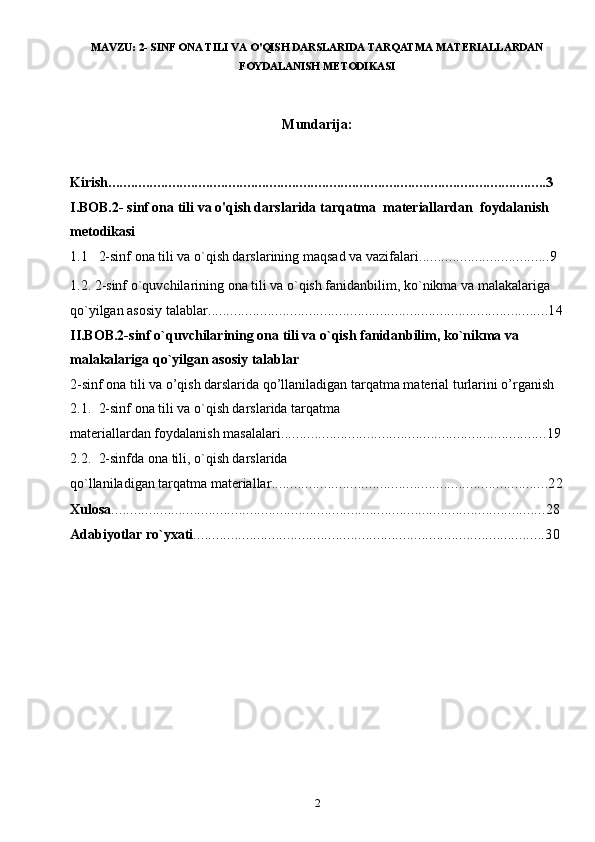 MAVZU:  2- SINF ONA TILI VA O'QISH DARSLARIDA TARQATMA MATERIALLARDAN
FOYDALANISH METODIKASI
Mundarija: 
Kirish .....................................................................................................................3
I.BOB.2- sinf ona tili va o'qish darslarida tarqatma  materiallardan  foydalanish 
metodikasi
1.1 2-sinf ona tili va o`qish darslarining maqsad va vazifalari ...................................9
1.2.  2-sinf o`quvchilarining ona tili va o`qish fanidanbilim, ko`nikma va malakalariga 
qo`yilgan asosiy talablar ...........................................................................................14
II.BOB.2-sinf o`quvchilarining ona tili va o`qish fanidanbilim, ko`nikma va 
malakalariga qo`yilgan asosiy talablar
2-sinf ona tili va o’qish darslarida qo’llaniladigan tarqatma material turlarini o’rganish
2.1. 2-sinf ona tili va o`qish darslarida tarqatma 
materiallardan foydalanish masalalari .......................................................................19
2.2. 2-sinfda ona tili, o`qish darslarida 
qo`llaniladigan tarqatma materiallar ..........................................................................22
Xulosa ....................................................................................................................28
Adabiyotlar ro`yxati ..............................................................................................30
2 