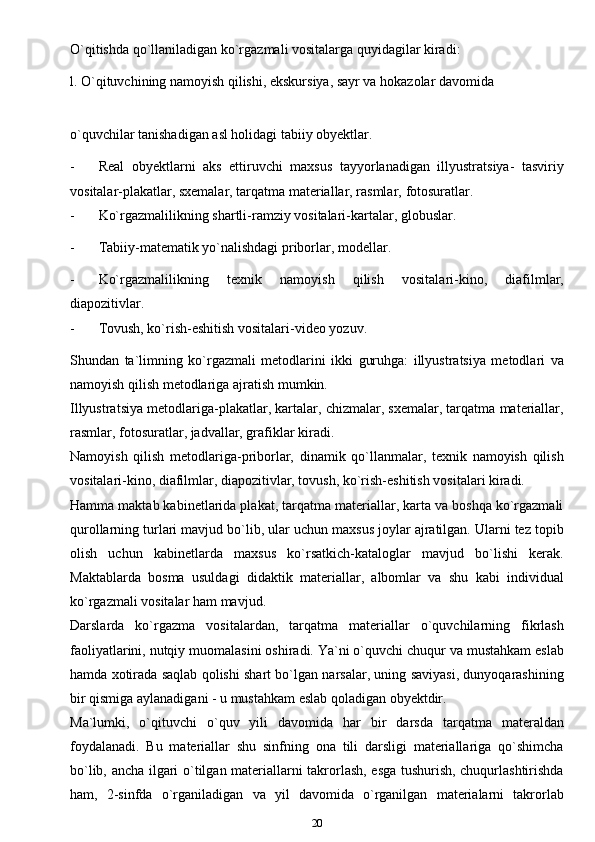 O`qitishda qo`llaniladigan ko`rgazmali vositalarga quyidagilar kiradi:
l. O`qituvchining namoyish qilishi, ekskursiya, sayr va hokazolar davomida
o`quvchilar tanishadigan asl holidagi tabiiy obyektlar.
- Real   obyektlarni   aks   ettiruvchi   maxsus   tayyorlanadigan   illyustratsiya-   tasviriy
vositalar-plakatlar, sxemalar, tarqatma materiallar, rasmlar,   fotosuratlar.
- Ko`rgazmalilikning shartli-ramziy vositalari-kartalar,   globuslar.
- Tabiiy-matematik yo`nalishdagi priborlar,   modellar.
- Ko`rgazmalilikning   texnik   namoyish   qilish   vositalari-kino,   diafilmlar,
diapozitivlar.
- Tovush, ko`rish-eshitish vositalari-video yozuv.
Shundan   ta`limning   ko`rgazmali   metodlarini   ikki   guruhga:   illyustratsiya   metodlari   va
namoyish qilish metodlariga ajratish   mumkin.
Illyustratsiya metodlariga-plakatlar, kartalar, chizmalar, sxemalar, tarqatma materiallar,
rasmlar, fotosuratlar, jadvallar, grafiklar   kiradi.
Namoyish   qilish   metodlariga-priborlar,   dinamik   qo`llanmalar,   texnik   namoyish   qilish
vositalari-kino, diafilmlar, diapozitivlar, tovush, ko`rish-eshitish vositalari kiradi.
Hamma maktab kabinetlarida plakat, tarqatma materiallar, karta va boshqa ko`rgazmali
qurollarning turlari mavjud bo`lib, ular uchun maxsus joylar ajratilgan. Ularni tez topib
olish   uchun   kabinetlarda   maxsus   ko`rsatkich-kataloglar   mavjud   bo`lishi   kerak.
Maktablarda   bosma   usuldagi   didaktik   materiallar,   albomlar   va   shu   kabi   individual
ko`rgazmali vositalar ham   mavjud.
Darslarda   ko`rgazma   vositalardan,   tarqatma   materiallar   o`quvchilarning   fikrlash
faoliyatlarini, nutqiy muomalasini oshiradi. Ya`ni o`quvchi chuqur va mustahkam eslab
hamda xotirada saqlab qolishi shart bo`lgan narsalar, uning saviyasi, dunyoqarashining
bir qismiga aylanadigani - u mustahkam eslab qoladigan obyektdir.
Ma`lumki,   o`qituvchi   o`quv   yili   davomida   har   bir   darsda   tarqatma   materaldan
foydalanadi.   Bu   materiallar   shu   sinfning   ona   tili   darsligi   materiallariga   qo`shimcha
bo`lib, ancha ilgari o`tilgan materiallarni takrorlash, esga tushurish, chuqurlashtirishda
ham,   2-sinfda   o`rganiladigan   va   yil   davomida   o`rganilgan   materialarni   takrorlab
20 