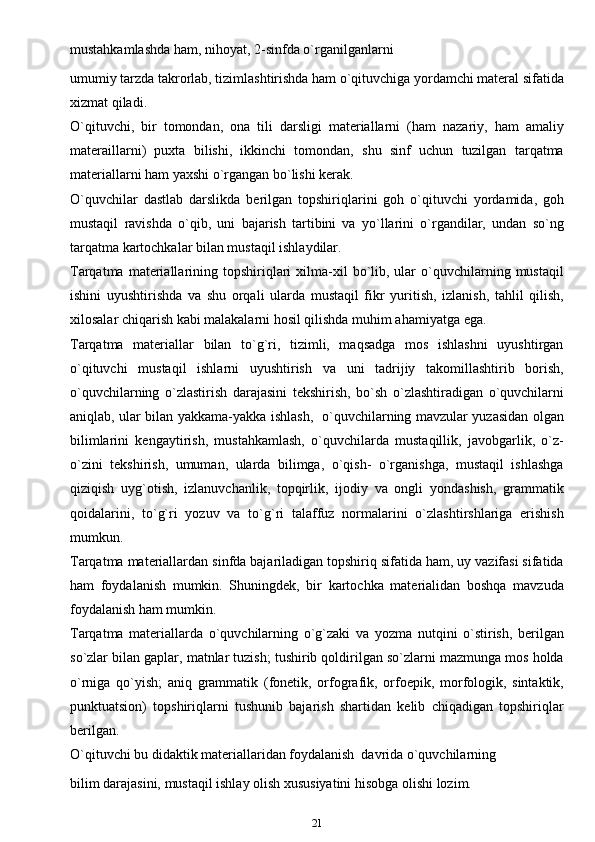 mustahkamlashda ham, nihoyat, 2-sinfda o`rganilganlarni
umumiy tarzda takrorlab, tizimlashtirishda ham o`qituvchiga yordamchi materal sifatida
xizmat qiladi.
O`qituvchi,   bir   tomondan,   ona   tili   darsligi   materiallarni   (ham   nazariy,   ham   amaliy
materaillarni)   puxta   bilishi,   ikkinchi   tomondan,   shu   sinf   uchun   tuzilgan   tarqatma
materiallarni ham yaxshi o`rgangan bo`lishi kerak.
O`quvchilar   dastlab   darslikda   berilgan   topshiriqlarini   goh   o`qituvchi   yordamida,   goh
mustaqil   ravishda   o`qib,   uni   bajarish   tartibini   va   yo`llarini   o`rgandilar,   undan   so`ng
tarqatma kartochkalar bilan mustaqil ishlaydilar.
Tarqatma  materiallarining  topshiriqlari   xilma-xil  bo`lib,  ular  o`quvchilarning  mustaqil
ishini   uyushtirishda   va   shu   orqali   ularda   mustaqil   fikr   yuritish,   izlanish,   tahlil   qilish,
xilosalar chiqarish kabi malakalarni hosil qilishda muhim ahamiyatga   ega.
Tarqatma   materiallar   bilan   to`g`ri,   tizimli,   maqsadga   mos   ishlashni   uyushtirgan
o`qituvchi   mustaqil   ishlarni   uyushtirish   va   uni   tadrijiy   takomillashtirib   borish,
o`quvchilarning   o`zlastirish   darajasini   tekshirish,   bo`sh   o`zlashtiradigan   o`quvchilarni
aniqlab, ular bilan yakkama-yakka ishlash,   o`quvchilarning mavzular yuzasidan olgan
bilimlarini   kengaytirish,   mustahkamlash,   o`quvchilarda   mustaqillik,   javobgarlik,   o`z-
o`zini   tekshirish,   umuman,   ularda   bilimga,   o`qish-   o`rganishga,   mustaqil   ishlashga
qiziqish   uyg`otish,   izlanuvchanlik,   topqirlik,   ijodiy   va   ongli   yondashish,   grammatik
qoidalarini,   to`g`ri   yozuv   va   to`g`ri   talaffuz   normalarini   o`zlashtirshlariga   erishish
mumkun.
Tarqatma materiallardan sinfda bajariladigan topshiriq sifatida ham, uy vazifasi sifatida
ham   foydalanish   mumkin.   Shuningdek,   bir   kartochka   materialidan   boshqa   mavzuda
foydalanish ham mumkin.
Tarqatma   materiallarda   o`quvchilarning   o`g`zaki   va   yozma   nutqini   o`stirish,   berilgan
so`zlar bilan gaplar, matnlar tuzish; tushirib qoldirilgan so`zlarni mazmunga mos holda
o`rniga   qo`yish;   aniq   grammatik   (fonetik,   orfografik,   orfoepik,   morfologik,   sintaktik,
punktuatsion)   topshiriqlarni   tushunib   bajarish   shartidan   kelib   chiqadigan   topshiriqlar
berilgan.
O`qituvchi bu didaktik materiallaridan foydalanish   davrida o`quvchilarning
bilim darajasini, mustaqil ishlay olish xususiyatini hisobga olishi lozim. 
21 