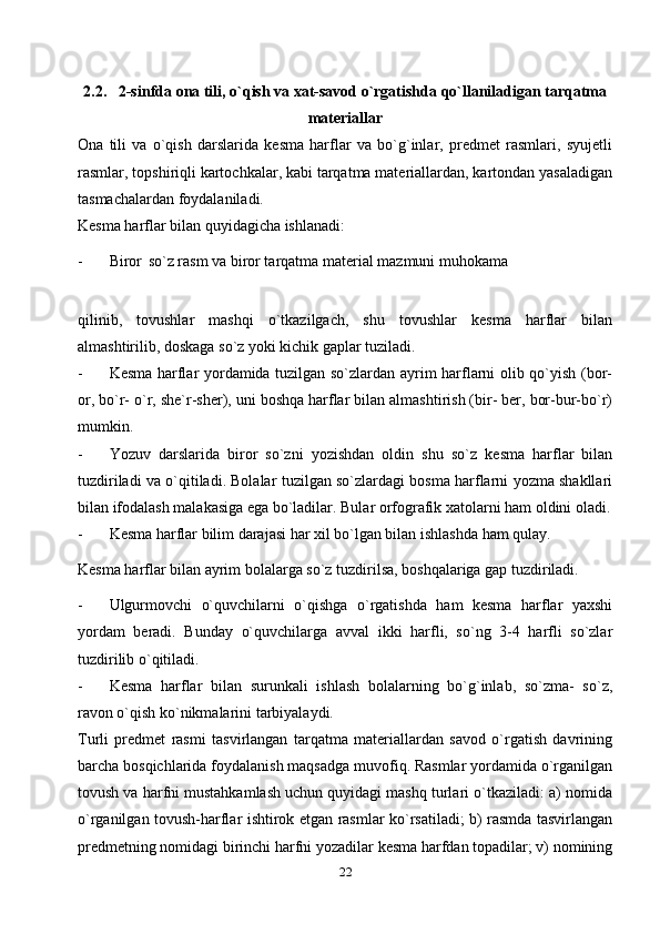 2.2.   2-sinfda ona tili, o`qish va xat-savod o`rgatishda qo`llaniladigan tarqatma
materiallar
Ona   tili   va   o`qish   darslarida   kesma   harflar   va   bo`g`inlar,   predmet   rasmlari,   syujetli
rasmlar, topshiriqli kartochkalar, kabi tarqatma materiallardan, kartondan yasaladigan
tasmachalardan foydalaniladi.
Kesma harflar bilan quyidagicha ishlanadi:
- Biror   so`z rasm va biror tarqatma material mazmuni muhokama
qilinib,   tovushlar   mashqi   o`tkazilgach,   shu   tovushlar   kesma   harflar   bilan
almashtirilib, doskaga so`z yoki kichik gaplar tuziladi.
- Kesma harflar yordamida tuzilgan so`zlardan ayrim harflarni olib qo`yish (bor-
or, bo`r- o`r, she`r-sher), uni boshqa harflar bilan almashtirish (bir- ber, bor-bur-bo`r)
mumkin.
- Yozuv   darslarida   biror   so`zni   yozishdan   oldin   shu   so`z   kesma   harflar   bilan
tuzdiriladi va o`qitiladi. Bolalar tuzilgan so`zlardagi bosma harflarni yozma shakllari
bilan ifodalash malakasiga ega bo`ladilar. Bular orfografik xatolarni ham oldini oladi.
- Kesma harflar bilim darajasi har xil bo`lgan bilan ishlashda ham   qulay.
Kesma harflar bilan ayrim bolalarga so`z tuzdirilsa, boshqalariga gap tuzdiriladi.
- Ulgurmovchi   o`quvchilarni   o`qishga   o`rgatishda   ham   kesma   harflar   yaxshi
yordam   beradi.   Bunday   o`quvchilarga   avval   ikki   harfli,   so`ng   3-4   harfli   so`zlar
tuzdirilib o`qitiladi.
- Kesma   harflar   bilan   surunkali   ishlash   bolalarning   bo`g`inlab,   so`zma-   so`z,
ravon o`qish ko`nikmalarini   tarbiyalaydi.
Turli   predmet   rasmi   tasvirlangan   tarqatma   materiallardan   savod   o`rgatish   davrining
barcha bosqichlarida foydalanish maqsadga muvofiq. Rasmlar yordamida o`rganilgan
tovush va harfni mustahkamlash uchun quyidagi mashq turlari o`tkaziladi: a) nomida
o`rganilgan tovush-harflar ishtirok etgan rasmlar ko`rsatiladi; b) rasmda tasvirlangan
predmetning nomidagi birinchi harfni yozadilar kesma harfdan topadilar; v) nomining
22 