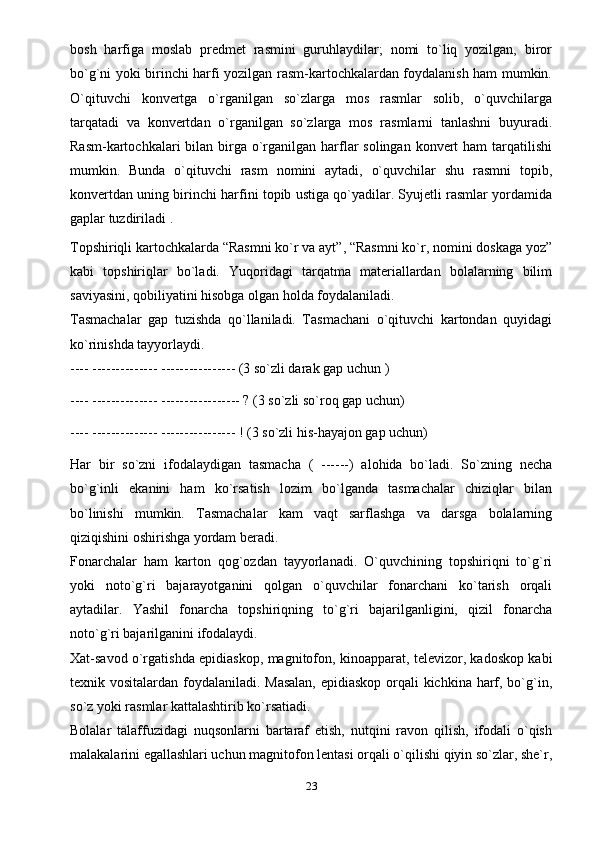 bosh   harfiga   moslab   predmet   rasmini   guruhlaydilar;   nomi   to`liq   yozilgan,   biror
bo`g`ni yoki birinchi harfi yozilgan rasm-kartochkalardan foydalanish ham mumkin.
O`qituvchi   konvertga   o`rganilgan   so`zlarga   mos   rasmlar   solib,   o`quvchilarga
tarqatadi   va   konvertdan   o`rganilgan   so`zlarga   mos   rasmlarni   tanlashni   buyuradi.
Rasm-kartochkalari  bilan birga  o`rganilgan harflar  solingan konvert  ham  tarqatilishi
mumkin.   Bunda   o`qituvchi   rasm   nomini   aytadi,   o`quvchilar   shu   rasmni   topib,
konvertdan uning birinchi harfini topib ustiga qo`yadilar. Syujetli rasmlar yordamida
gaplar tuzdiriladi .
Topshiriqli kartochkalarda “Rasmni ko`r va ayt”, “Rasmni ko`r, nomini doskaga yoz”
kabi   topshiriqlar   bo`ladi.   Yuqoridagi   tarqatma   materiallardan   bolalarning   bilim
saviyasini, qobiliyatini hisobga olgan holda foydalaniladi.
Tasmachalar   gap   tuzishda   qo`llaniladi.   Tasmachani   o`qituvchi   kartondan   quyidagi
ko`rinishda tayyorlaydi.
---- -------------- ---------------- (3 so`zli darak gap uchun )
---- -------------- ----------------- ? (3 so`zli so`roq gap uchun)
---- -------------- ---------------- ! (3 so`zli his-hayajon gap uchun)
Har   bir   so`zni   ifodalaydigan   tasmacha   (   ------)   alohida   bo`ladi.   So`zning   necha
bo`g`inli   ekanini   ham   ko`rsatish   lozim   bo`lganda   tasmachalar   chiziqlar   bilan
bo`linishi   mumkin.   Tasmachalar   kam   vaqt   sarflashga   va   darsga   bolalarning
qiziqishini oshirishga yordam beradi.
Fonarchalar   ham   karton   qog`ozdan   tayyorlanadi.   O`quvchining   topshiriqni   to`g`ri
yoki   noto`g`ri   bajarayotganini   qolgan   o`quvchilar   fonarchani   ko`tarish   orqali
aytadilar.   Yashil   fonarcha   topshiriqning   to`g`ri   bajarilganligini,   qizil   fonarcha
noto`g`ri bajarilganini   ifodalaydi.
Xat-savod o`rgatishda epidiaskop, magnitofon, kinoapparat, televizor, kadoskop kabi
texnik vositalardan foydalaniladi. Masalan,  epidiaskop orqali kichkina harf, bo`g`in,
so`z yoki rasmlar kattalashtirib ko`rsatiadi.
Bolalar   talaffuzidagi   nuqsonlarni   bartaraf   etish,   nutqini   ravon   qilish,   ifodali   o`qish
malakalarini egallashlari uchun magnitofon lentasi orqali o`qilishi qiyin so`zlar, she`r,
23 