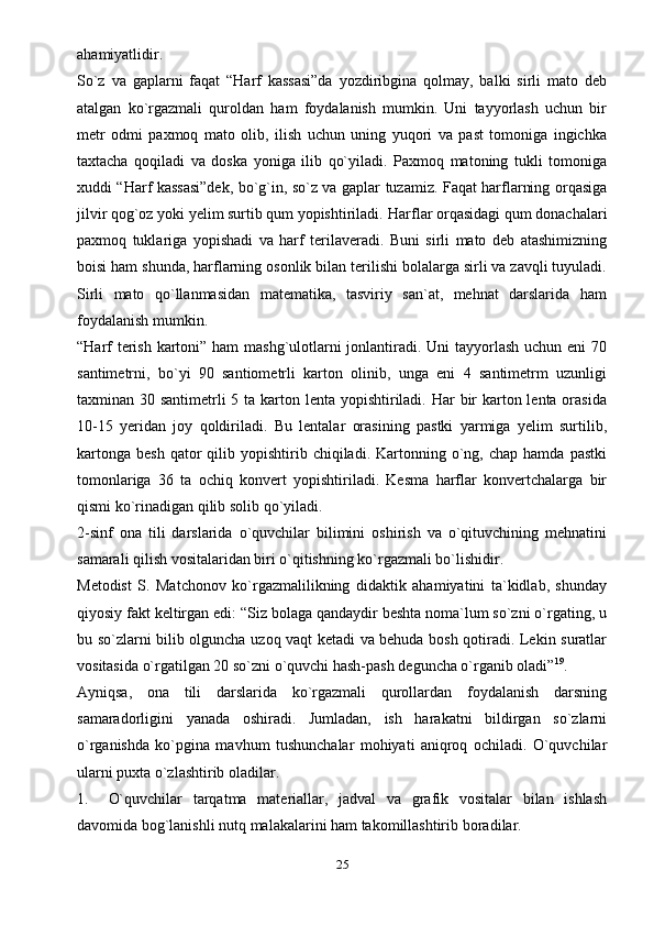 ahamiyatlidir.
So`z   va   gaplarni   faqat   “Harf   kassasi”da   yozdiribgina   qolmay,   balki   sirli   mato   deb
atalgan   ko`rgazmali   quroldan   ham   foydalanish   mumkin.   Uni   tayyorlash   uchun   bir
metr   odmi   paxmoq   mato   olib,   ilish   uchun   uning   yuqori   va   past   tomoniga   ingichka
taxtacha   qoqiladi   va   doska   yoniga   ilib   qo`yiladi.   Paxmoq   matoning   tukli   tomoniga
xuddi “Harf kassasi”dek, bo`g`in, so`z va gaplar tuzamiz. Faqat harflarning orqasiga
jilvir qog`oz yoki yelim surtib qum yopishtiriladi.   Harflar orqasidagi qum donachalari
paxmoq   tuklariga   yopishadi   va   harf   terilaveradi.   Buni   sirli   mato   deb   atashimizning
boisi ham shunda, harflarning osonlik bilan terilishi bolalarga sirli va zavqli tuyuladi.
Sirli   mato   qo`llanmasidan   matematika,   tasviriy   san`at,   mehnat   darslarida   ham
foydalanish mumkin.
“Harf  terish kartoni” ham  mashg`ulotlarni jonlantiradi. Uni  tayyorlash uchun eni 70
santimetrni,   bo`yi   90   santiometrli   karton   olinib,   unga   eni   4   santimetrm   uzunligi
taxminan 30 santimetrli 5 ta karton lenta yopishtiriladi. Har  bir  karton lenta orasida
10-15   yeridan   joy   qoldiriladi.   Bu   lentalar   orasining   pastki   yarmiga   yelim   surtilib,
kartonga   besh  qator   qilib  yopishtirib  chiqiladi.  Kartonning  o`ng,  chap  hamda  pastki
tomonlariga   36   ta   ochiq   konvert   yopishtiriladi.   Kesma   harflar   konvertchalarga   bir
qismi ko`rinadigan qilib solib   qo`yiladi.
2-sinf   ona   tili   darslarida   o`quvchilar   bilimini   oshirish   va   o`qituvchining   mehnatini
samarali qilish vositalaridan biri o`qitishning ko`rgazmali bo`lishidir.
Metodist   S.   Matchonov   ko`rgazmalilikning   didaktik   ahamiyatini   ta`kidlab,   shunday
qiyosiy fakt keltirgan edi: “Siz bolaga qandaydir beshta noma`lum so`zni o`rgating, u
bu so`zlarni bilib olguncha uzoq vaqt ketadi va behuda bosh qotiradi. Lekin suratlar
vositasida o`rgatilgan 20 so`zni o`quvchi hash-pash deguncha o`rganib oladi” 19
.
Ayniqsa,   ona   tili   darslarida   ko`rgazmali   qurollardan   foydalanish   darsning
samaradorligini   yanada   oshiradi.   Jumladan,   ish   harakatni   bildirgan   so`zlarni
o`rganishda   ko`pgina   mavhum   tushunchalar   mohiyati   aniqroq   ochiladi.   O`quvchilar
ularni puxta o`zlashtirib oladilar.
1. O`quvchilar   tarqatma   materiallar,   jadval   va   grafik   vositalar   bilan   ishlash
davomida bog`lanishli nutq malakalarini ham takomillashtirib   boradilar.
25 