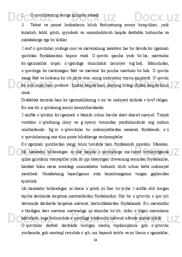 2. O`quvchilarning darsga qiziqishi   oshadi.
3. Tabiat   va   jamiat   hodisalarini   bilish   faoliyatining   asosiy   bosqichlari,   jonli
kuzatish,   tahlil   qilish,   qiyoslash   va   umumlashtirish   haqida   dastlabki   tushuncha   va
malakalarga ega   bo`ladilar.
2-sinf o`quvchilari yoshiga mos va materialning xarakteri har bir darsda ko`rgazmali
quroldan   foydalanishni   taqozo   etadi.   O`quvchi   qancha   yosh   bo`lsa,   materialni
ko`rgazmalilik   orqali   o`rgatishga   shunchalik   zaruriyat   tug`ladi.   Ikkinchidan,
o`quvchiga   ko`rsatilmagan   fakt   va   material   ko`pincha   mavhum   bo`ladi.   O`quvchi
yangi fakt va hodisani ko`rib idrok etsa, uning mohiyatini tezroq aniqlaydi. O`quvchi
ko`rish orqali ham predmet - hodisa haqida ham, ularning tildagi ifodasi haqida bilim
oladi.
Didaktika  tarixida   ham   ko`rgazmalilikning  o`rni   va  mohiyati   alohida  e`tirof   etilgan.
Bu ona tili o`qitishning asosiy tamoyillaridandir.
2-sinfda o`qitishni ko`rgazmali o`tkazish uchun barcha shart-sharoit mavjud. Texnik
vositalar   o`qitishning   ilmiy   va   g`oyaviy   tomondan   yaxshilanishida   eng   muhim
omillardandir.   Ilg`or   o`qituvchilar   bu   imkoniyatlardan   samarali   foydalanib,   o`z
o`quvchilarining ona tilini puxta bilishlariga erishmoqdalar.
Ko`rgazmali   qurollardan   yangi   bilim   berishda   ham   foydalanish   mumkin.   Masalan:
Ish   harakatni   bildiradigan   so`zlar   haqida   o`quvchilarga   ma`lumot   berilayotganda
qizlar giloslarni terayaptilar yoki do`ppi tikayotgan chevarning rasmidan foydalanilsa,
harakat   bilan   narsa   orasidagi   munosabatni   tushunib   olish   uchun   katta   imkoniyat
yaratiladi.   Harakatning   bajarilganini   yoki   bajarilmaganini   tuzgan   gaplaridan
ajratiladi.
Ish   harakatni   bildiradigan   so`zlarni   o`qitish   yo`llari   bo`yicha   2-sinfda   olib   borgan
tajriba darslarida tarqatma materiallardan foydalandim. Har bir o`qituvchi o`quv yili
davomida   darslarda   tarqatma   material,   kartochkalardan   foydalanadi.   Bu   materiallar
o`tiladigan   dars   mavzusi   materialiga   qo`shimcha   bo`lib,   oldin   o`tilgan   mavzularni
takrorlash, esga tushurishda o`quvchiga yordamchi material sifatida xizmat qiladi.
O`quvchilar   dastlab   darslikda   berilgan   mashq   topshiriqlarini   goh   o`qituvchi
yordamida, goh mustaqil ravishda o`qib, uni bajarish tartibi va yo`llarini o`rganadilar,
26 