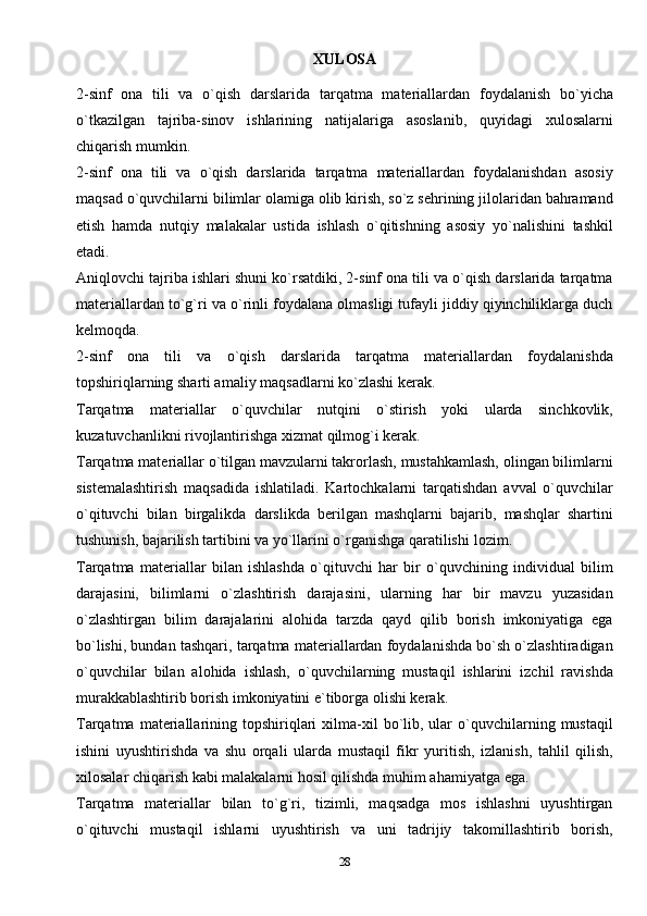 XULOSA
2-sinf   ona   tili   va   o`qish   darslarida   tarqatma   materiallardan   foydalanish   bo`yicha
o`tkazilgan   tajriba-sinov   ishlarining   natijalariga   asoslanib,   quyidagi   xulosalarni
chiqarish mumkin.
2-sinf   ona   tili   va   o`qish   darslarida   tarqatma   materiallardan   foydalanishdan   asosiy
maqsad o`quvchilarni bilimlar olamiga olib kirish, so`z sehrining jilolaridan bahramand
etish   hamda   nutqiy   malakalar   ustida   ishlash   o`qitishning   asosiy   yo`nalishini   tashkil
etadi.
Aniqlovchi tajriba ishlari shuni ko`rsatdiki, 2-sinf ona tili va o`qish darslarida tarqatma
materiallardan to`g`ri va o`rinli foydalana olmasligi tufayli jiddiy qiyinchiliklarga duch
kelmoqda.
2-sinf   ona   tili   va   o`qish   darslarida   tarqatma   materiallardan   foydalanishda
topshiriqlarning sharti amaliy maqsadlarni ko`zlashi kerak.
Tarqatma   materiallar   o`quvchilar   nutqini   o`stirish   yoki   ularda   sinchkovlik,
kuzatuvchanlikni rivojlantirishga xizmat qilmog`i kerak.
Tarqatma materiallar o`tilgan mavzularni takrorlash, mustahkamlash, olingan bilimlarni
sistemalashtirish   maqsadida   ishlatiladi.   Kartochkalarni   tarqatishdan   avval   o`quvchilar
o`qituvchi   bilan   birgalikda   darslikda   berilgan   mashqlarni   bajarib,   mashqlar   shartini
tushunish, bajarilish tartibini va yo`llarini o`rganishga qaratilishi   lozim.
Tarqatma   materiallar   bilan   ishlashda   o`qituvchi   har   bir   o`quvchining   individual   bilim
darajasini,   bilimlarni   o`zlashtirish   darajasini,   ularning   har   bir   mavzu   yuzasidan
o`zlashtirgan   bilim   darajalarini   alohida   tarzda   qayd   qilib   borish   imkoniyatiga   ega
bo`lishi, bundan tashqari, tarqatma materiallardan foydalanishda bo`sh o`zlashtiradigan
o`quvchilar   bilan   alohida   ishlash,   o`quvchilarning   mustaqil   ishlarini   izchil   ravishda
murakkablashtirib borish imkoniyatini e`tiborga olishi kerak.
Tarqatma  materiallarining  topshiriqlari   xilma-xil  bo`lib,  ular  o`quvchilarning  mustaqil
ishini   uyushtirishda   va   shu   orqali   ularda   mustaqil   fikr   yuritish,   izlanish,   tahlil   qilish,
xilosalar chiqarish kabi malakalarni hosil qilishda muhim ahamiyatga   ega.
Tarqatma   materiallar   bilan   to`g`ri,   tizimli,   maqsadga   mos   ishlashni   uyushtirgan
o`qituvchi   mustaqil   ishlarni   uyushtirish   va   uni   tadrijiy   takomillashtirib   borish,
28 