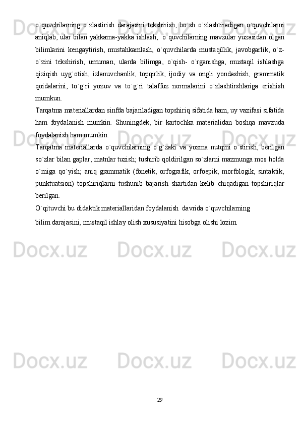o`quvchilarning   o`zlastirish   darajasini   tekshirish,   bo`sh   o`zlashtiradigan   o`quvchilarni
aniqlab, ular bilan yakkama-yakka ishlash,   o`quvchilarning mavzular yuzasidan olgan
bilimlarini   kengaytirish,   mustahkamlash,   o`quvchilarda   mustaqillik,   javobgarlik,   o`z-
o`zini   tekshirish,   umuman,   ularda   bilimga,   o`qish-   o`rganishga,   mustaqil   ishlashga
qiziqish   uyg`otish,   izlanuvchanlik,   topqirlik,   ijodiy   va   ongli   yondashish,   grammatik
qoidalarini,   to`g`ri   yozuv   va   to`g`ri   talaffuz   normalarini   o`zlashtirshlariga   erishish
mumkun.
Tarqatma materiallardan sinfda bajariladigan topshiriq sifatida ham, uy vazifasi sifatida
ham   foydalanish   mumkin.   Shuningdek,   bir   kartochka   materialidan   boshqa   mavzuda
foydalanish ham mumkin.
Tarqatma   materiallarda   o`quvchilarning   o`g`zaki   va   yozma   nutqini   o`stirish,   berilgan
so`zlar bilan gaplar, matnlar tuzish; tushirib qoldirilgan so`zlarni mazmunga mos holda
o`rniga   qo`yish;   aniq   grammatik   (fonetik,   orfografik,   orfoepik,   morfologik,   sintaktik,
punktuatsion)   topshiriqlarni   tushunib   bajarish   shartidan   kelib   chiqadigan   topshiriqlar
berilgan.
O`qituvchi bu didaktik materiallaridan foydalanish   davrida o`quvchilarning
bilim darajasini, mustaqil ishlay olish xususiyatini hisobga olishi lozim. 
29 