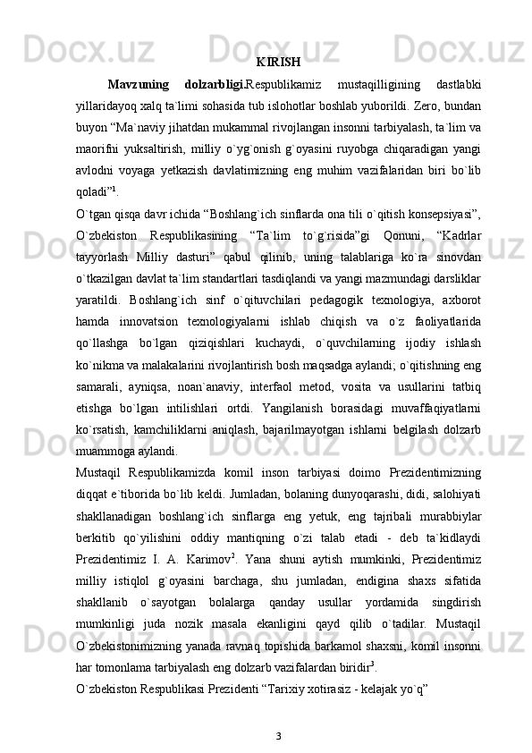 KIRISH
Mavzuning   dolzarbligi. Respublikamiz   mustaqilligining   dastlabki
yillaridayoq xalq ta`limi sohasida tub islohotlar boshlab yuborildi. Zero, bundan
buyon “Ma`naviy jihatdan mukammal rivojlangan insonni tarbiyalash, ta`lim va
maorifni   yuksaltirish,   milliy   o`yg`onish   g`oyasini   ruyobga   chiqaradigan   yangi
avlodni   voyaga   yetkazish   davlatimizning   eng   muhim   vazifalaridan   biri   bo`lib
qoladi” 1
.
O`tgan qisqa davr ichida “Boshlang`ich sinflarda ona tili o`qitish konsepsiyasi”,
O`zbekiston   Respublikasining   “Ta`lim   to`g`risida”gi   Qonuni,   “Kadrlar
tayyorlash   Milliy   dasturi”   qabul   qilinib,   uning   talablariga   ko`ra   sinovdan
o`tkazilgan davlat ta`lim standartlari tasdiqlandi va yangi mazmundagi darsliklar
yaratildi.   Boshlang`ich   sinf   o`qituvchilari   pedagogik   texnologiya,   axborot
hamda   innovatsion   texnologiyalarni   ishlab   chiqish   va   o`z   faoliyatlarida
qo`llashga   bo`lgan   qiziqishlari   kuchaydi,   o`quvchilarning   ijodiy   ishlash
ko`nikma va malakalarini rivojlantirish bosh maqsadga aylandi; o`qitishning eng
samarali,   ayniqsa,   noan`anaviy,   interfaol   metod,   vosita   va   usullarini   tatbiq
etishga   bo`lgan   intilishlari   ortdi.   Yangilanish   borasidagi   muvaffaqiyatlarni
ko`rsatish,   kamchiliklarni   aniqlash,   bajarilmayotgan   ishlarni   belgilash   dolzarb
muammoga   aylandi.
Mustaqil   Respublikamizda   komil   inson   tarbiyasi   doimo   Prezidentimizning
diqqat e`tiborida bo`lib keldi. Jumladan, bolaning dunyoqarashi, didi, salohiyati
shakllanadigan   boshlang`ich   sinflarga   eng   yetuk,   eng   tajribali   murabbiylar
berkitib   qo`yilishini   oddiy   mantiqning   o`zi   talab   etadi   -   deb   ta`kidlaydi
Prezidentimiz   I.   A.   Karimov 2
.   Yana   shuni   aytish   mumkinki,   Prezidentimiz
milliy   istiqlol   g`oyasini   barchaga,   shu   jumladan,   endigina   shaxs   sifatida
shakllanib   o`sayotgan   bolalarga   qanday   usullar   yordamida   singdirish
mumkinligi   juda   nozik   masala   ekanligini   qayd   qilib   o`tadilar.   Mustaqil
O`zbekistonimizning yanada ravnaq topishida barkamol shaxsni,  komil  insonni
har tomonlama tarbiyalash eng dolzarb vazifalardan biridir 3
.
O`zbekiston Respublikasi Prezidenti “Tarixiy xotirasiz - kelajak yo`q”
3 