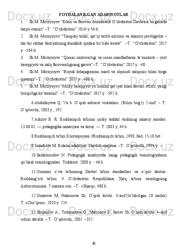 FOYDALANILGAN ADABIYOTLAR
1. Sh.M. Mirziyoyev “Erkin va farovon demokratik O’zbekiston Davlatini birgalikda
barpo etamiz” –T.: “O’zbekiston” 2016-y 56-b.
2. Sh.M. Mirziyoyev “Tanqidiy tahlil, qat’iy tartib-intizom va shaxsiy javobgarlik –
har bir rahbar faoliyatining kundalik qoidasi bo’lishi kerak”.   –T.: “O‘zbekiston” 2017
y. -104-b.
3. Sh.M.   Mirziyoyev   “Qonun   usutuvorligi   va   inson   manfaatlarini   ta’minlash   –   yurt
taraqqiyoti va xalq farovoniligining garovi”–T.: “O‘zbekiston” 2017 y. -48-
4. Sh.M.   Mirziyoyev   “Buyuk   kelajagimizni   mard   va   olijanob   xalqimiz   bilan   birga
quramiz”–T.: “O‘zbekiston” 2017 y. -488-b.
5. Sh.M. Mirziyoyev “Milliy taraqqiyot yo’limizni qat’iyat bilan davom ettirib, yangi
bosqichga ko’taramiz”. –T.: “O‘zbekiston” 2017 y. -592 b.
6.Abdullayeva   Q.   Va   b.   O’qish   axborot   vositalarii.   (Bilim   bog’i)   2-sinf.   –   T.:
O’qituvchi, 2003 y., 192
7. Adizov   B.   R.   Boshlanqich   ta'limni   ijodiy   tashkil   etishning   nazariy   asoslari.
13.00.01. — pеdagogika nazariyasi va tarixi. — T.:2003 y, 44 b. 
8.Boshlanqich ta'lim Kontsеpsiyasi //Boshlanqich ta'lim, 1998, №6, 15-18 bеt. 
9. Jumaboеv M. Bolalar adabiyoti.  Darslik–majmua. –T.: O’qituvchi, 1994 y. – 
10.Saidahmеdov   N.   Pеdagogik   amaliyotda   yangi   pеdagogik   tеxnologiyalarni
qo’llash tеxnologiyalari.  Toshkеnt: 2000 y. - 46 b. 
11.Umumiy   o’rta   ta'limning   Davlat   ta'lim   standartlari   va   o’quv   dasturi.
Boshlang’ich   ta'lim.   //   O’zbеkiston   Rеspublikasi   Xalq   ta'limi   vazirligining
Axborotnomasi. 7-maxsus son. –T.: «Sharq», 480 b.
12.Umarova   M,   Hakimova   Sh.   O’qish   kitobi.   3-sinf.(to’ldirilgan   10   nashri)
T.:«Cho’lpon», 2010 y. 224 
13. Shojalilov A., Toshmatova G., Matjonov S., Sariеv Sh. O’qish kitobi. 4–sinf
uchun darslik. – T.: O’qituvchi, 2001. –352
30 