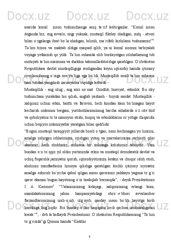 asarida   komil     inson   tushunchasiga   aniq   ta`rif   keltirganlar.   “Komil   inson
deganda   biz,   eng   avvalo,   ongi   yuksak,   mustaqil   fikrlay   oladigan,   xulq   -   atvori
bilan o`zgalarga ibrat bo`la oladigan, bilimli, ma`rifatli kishilarni tushunamiz” 4
.
Ta`lim   tizimi   va   maktab   oldiga   maqsad   qilib,   ya`ni   komil   insonni   tarbiyalab
voyaga yetkazish qo`yildi. Ta`lim  sohasida  olib borilayotgan islohatlarning tub
mohiyati ta`lim mazmuni va shaklini takomillashtirishga qaratilgan. O`zbekiston
Respublikasi   davlat   mustaqilligiga   erishgandan   keyin   iqtisodiy   hamda   ijtimoiy
rivojlanishning  o`ziga xos  yo`liga  ega bo`ldi. Mustaqillik   omili   ta`lim   sohasini
ham tubdan yangilash zaruriyatini vujudga   keltirdi.
Mustaqillik   -   eng   ulug`,   eng   aziz   ne`mat.   Ozodlik,   hurriyat,   erkinlik.   Bu   oliy
tushunchani   yurakdan   his   qilish,   anglab   yashash   -   buyuk   saodat.   Mustaqillik   -
xalqimiz   uchun   erkin,   baxtli   va   farovon,   hech   kimdan   kam   bo`lmagan   hayot
kechirish   imkonini   bergani,   yurtdoshlarimizning   barcha   sohalarda   o`z   iste`dod
va qoboliyatini to`la namoyon etishi, huquq va erkinliklarini ro`yobga chiqarishi
uchun beqiyos imkoniyatlar yaratgani bilan qadrlidir.
“Bugun mustaqil taraqqiyot yillarida bosib o`tgan, oson kechmagan yo`limizni,
amalga   oshirgan   ishlarimizni,   erishgan   yutuq   va   marralarimizni   sarhisob   qilar
ekanmiz,   hech   shubhasiz,   xolisona   bir   xulosaga   kelishimiz   tabiiydir.   Yani
bundan o`n to`qqiz yil oldin yurtimizda erkin va mustaqil demokratik davlat va
ochiq fuqarolik jamiyatni qurish, iqtisodiyotimizni keskin va chuqur isloh etish,
aholimiz   manfaatlarini   himoya   qilishga   qaratilgan   kuchli   ijtimoiy   siyosatni
amalga  oshirish   bo`yicha  qabul  qilgan  azmu   qarorimiz  yakkayu  yagona   to`g`ri
qaror ekanini bugun hayotning o`zi tasdiqlab bermoqda”, - deydi Prezidentimiz
I.   A.   Karimov 5
.   “Vatanimizning   kelajagi,   xalqimizning   ertangi   kuni,
mamlakatimizning   jahon   hamjamiyatidagi   obro`-e`tibori   avvalambor
farzandlarimizning   unib-o`sib,   ulg`ayib,   qanday   inson   bo`lib   hayotga   kirib
borishiga   bog`liqdir.   Biz   bunday   o`tkir   haqiqatni   hech   qachon   unutmasligimiz
kerak ” 6
, - deb ta`kidlaydi Prezidentimiz. O`zbekiston Respublikasining “Ta`lim
to`g`risida”gi Qonuni hamda “Kadrlar
4 