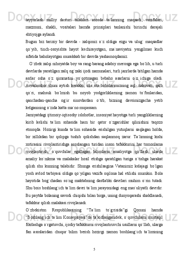 tayyorlash   milliy   dasturi   talablari   asosda   ta`limning   maqsadi,   vazifalari,
mazmuni,   shakli,   vositalari   hamda   prinsiplari   tanlanishi   birinchi   darajali
ehtiyojga aylandi.
Bugun   biz   tarixiy   bir   davrda   -   xalqimiz   o`z   oldiga   ezgu   va   ulug`   maqsadlar
qo`yib,   tinch-osoyishta   hayot   kechirayotgan,   ma`naviyatni   yengilmas   kuch
sifatida baholayotgan murakkab bir davrda yashamoqdamiz.
    O`zbek xalqi nihoyatda boy va rang-barang adabiy merosga ega bo`lib, u turli
davrlarda yaratilgan xalq og`zaki ijodi namunalari, turli janrlarda bitilgan hamda
asrlar   osha   o`z   qimmatini   yo`qotmagan   bebaho   asarlarni   o`z   ichiga   oladi.
Avvalambor   shuni   aytish   kerakki,   olis   ota-bobolarimizning   aql-   zakovati,   qalb
qo`ri,   mahsuli   bo`lmish   bu   noyob   yodgorliklarning   zamon   to`fonlaridan,
qanchadan-qancha   og`ir   sinovlardan   o`tib,   bizning   davrimizgacha   yetib
kelganining o`zida katta ma`no mujassam.
Jamiyatdagi ijtimoiy-iqtisodiy islohotlar, insoniyat hayotiga turli yangiliklarning
kirib   kelishi   ta`lim   sohasida   ham   bir   qator   o`zgarishlar   qilinishini   taqozo
etmoqda.   Hozirgi   kunda   ta`lim   sohasida   erishilgan   yutuqlarni   saqlagan   holda,
bir   xillikdan   bir   qolipga   tushib   qolishdan   saqlanmoq   zarur.   Ta`limning   kishi
xotirasini   rivojlantirishga   asoslangan   turidan   inson   tafakkurini   har   tomonlama
rivojlantirish,   o`quvchilar   egallagan   bilimlarni   amaliyotga   qo`llash,   ularda
amaliy   ko`nikma   va   malakalar   hosil   etishga   qaratilgan   turiga   o`tishga   harakat
qilish   shu   kunning   talabidir.   Shunga   erishilsagina   Vatanimiz   kelajagi   bo`lgan
yosh   avlod   tarbiyasi   oldiga   qo`yilgan   vazifa   oqilona   hal   etilishi   mumkin.   Bola
hayotida   bog`chadan   so`ng   maktabning   dastlabki   davrlari   muhim   o`rin   tutadi.
Shu bois boshlang`ich ta`lim davri ta`lim jarayonidagi eng mas`uliyatli davrdir.
Bu paytda bolaning savodi chiqishi bilan birga, uning dunyoqarashi shakllanadi,
tafakkur qilish malakasi rivojlanadi.
O`zbekiston   Respublikasining   “Ta`lim   to`g ,
risida”gi   Qonuni   hamda
“Boshlang`ich ta`lim Konsepsiyasi”da ta`kidlanganidek, o`quvchilarni mustaqil
fikrlashga o`rgatuvchi, ijodiy tafakkurni rivojlantiruvchi usullarni qo`llab, ularga
fan   asoslaridan   chuqur   bilim   berish   hozirgi   zamon   boshlang`ich   ta`limining
5 