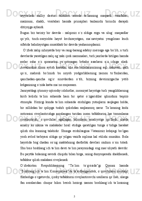 tayyorlash   milliy   dasturi   talablari   asosda   ta`limning   maqsadi,   vazifalari,
mazmuni,   shakli,   vositalari   hamda   prinsiplari   tanlanishi   birinchi   darajali
ehtiyojga aylandi.
Bugun   biz   tarixiy   bir   davrda   -   xalqimiz   o`z   oldiga   ezgu   va   ulug`   maqsadlar
qo`yib,   tinch-osoyishta   hayot   kechirayotgan,   ma`naviyatni   yengilmas   kuch
sifatida baholayotgan murakkab bir davrda yashamoqdamiz.
    O`zbek xalqi nihoyatda boy va rang-barang adabiy merosga ega bo`lib, u turli
davrlarda yaratilgan xalq og`zaki ijodi namunalari, turli janrlarda bitilgan hamda
asrlar   osha   o`z   qimmatini   yo`qotmagan   bebaho   asarlarni   o`z   ichiga   oladi.
Avvalambor   shuni   aytish   kerakki,   olis   ota-bobolarimizning   aql-   zakovati,   qalb
qo`ri,   mahsuli   bo`lmish   bu   noyob   yodgorliklarning   zamon   to`fonlaridan,
qanchadan-qancha   og`ir   sinovlardan   o`tib,   bizning   davrimizgacha   yetib
kelganining o`zida katta ma`no mujassam.
Jamiyatdagi ijtimoiy-iqtisodiy islohotlar, insoniyat hayotiga turli yangiliklarning
kirib   kelishi   ta`lim   sohasida   ham   bir   qator   o`zgarishlar   qilinishini   taqozo
etmoqda.   Hozirgi   kunda   ta`lim   sohasida   erishilgan   yutuqlarni   saqlagan   holda,
bir   xillikdan   bir   qolipga   tushib   qolishdan   saqlanmoq   zarur.   Ta`limning   kishi
xotirasini   rivojlantirishga   asoslangan   turidan   inson   tafakkurini   har   tomonlama
rivojlantirish,   o`quvchilar   egallagan   bilimlarni   amaliyotga   qo`llash,   ularda
amaliy   ko`nikma   va   malakalar   hosil   etishga   qaratilgan   turiga   o`tishga   harakat
qilish   shu   kunning   talabidir.   Shunga   erishilsagina   Vatanimiz   kelajagi   bo`lgan
yosh   avlod   tarbiyasi   oldiga   qo`yilgan   vazifa   oqilona   hal   etilishi   mumkin.   Bola
hayotida   bog`chadan   so`ng   maktabning   dastlabki   davrlari   muhim   o`rin   tutadi.
Shu bois boshlang`ich ta`lim davri ta`lim jarayonidagi eng mas`uliyatli davrdir.
Bu paytda bolaning savodi chiqishi bilan birga, uning dunyoqarashi shakllanadi,
tafakkur qilish malakasi rivojlanadi.
O`zbekiston   Respublikasining   “Ta`lim   to`g ,
risida”gi   Qonuni   hamda
“Boshlang`ich ta`lim Konsepsiyasi”da ta`kidlanganidek, o`quvchilarni mustaqil
fikrlashga o`rgatuvchi, ijodiy tafakkurni rivojlantiruvchi usullarni qo`llab, ularga
fan   asoslaridan   chuqur   bilim   berish   hozirgi   zamon   boshlang`ich   ta`limining
5