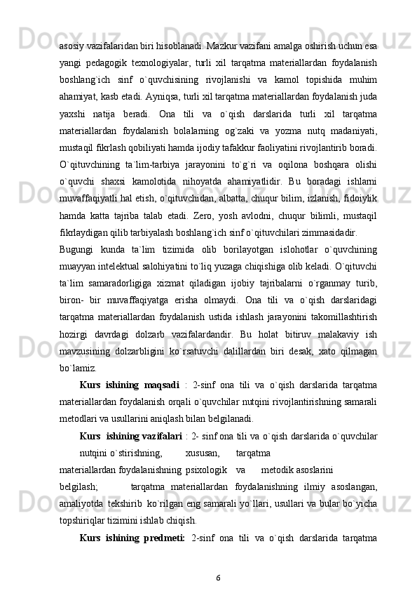 asosiy vazifalaridan biri hisoblanadi. Mazkur vazifani amalga oshirish uchun esa
yangi   pedagogik   texnologiyalar,   turli   xil   tarqatma   materiallardan   foydalanish
boshlang`ich   sinf   o`quvchisining   rivojlanishi   va   kamol   topishida   muhim
ahamiyat, kasb etadi. Ayniqsa, turli xil tarqatma materiallardan foydalanish juda
yaxshi   natija   beradi.   Ona   tili   va   o`qish   darslarida   turli   xil   tarqatma
materiallardan   foydalanish   bolalarning   og`zaki   va   yozma   nutq   madaniyati,
mustaqil fikrlash qobiliyati hamda ijodiy tafakkur faoliyatini rivojlantirib   boradi.
O`qituvchining   ta`lim-tarbiya   jarayonini   to`g`ri   va   oqilona   boshqara   olishi
o`quvchi   shaxsi   kamolotida   nihoyatda   ahamiyatlidir.   Bu   boradagi   ishlarni
muvaffaqiyatli hal etish, o`qituvchidan, albatta, chuqur bilim, izlanish, fidoiylik
hamda   katta   tajriba   talab   etadi.   Zero,   yosh   avlodni,   chuqur   bilimli,   mustaqil
fikrlaydigan qilib tarbiyalash boshlang`ich sinf o`qituvchilari zimmasidadir.
Bugungi   kunda   ta`lim   tizimida   olib   borilayotgan   islohotlar   o`quvchining
muayyan intelektual salohiyatini to`liq yuzaga chiqishiga olib keladi. O`qituvchi
ta`lim   samaradorligiga   xizmat   qiladigan   ijobiy   tajribalarni   o`rganmay   turib,
biron-   bir   muvaffaqiyatga   erisha   olmaydi.   Ona   tili   va   o`qish   darslaridagi
tarqatma   materiallardan   foydalanish   ustida   ishlash   jarayonini   takomillashtirish
hozirgi   davrdagi   dolzarb   vazifalardandir.   Bu   holat   bitiruv   malakaviy   ish
mavzusining   dolzarbligini   ko`rsatuvchi   dalillardan   biri   desak,   xato   qilmagan
bo`lamiz.
Kurs   ishining   maqsadi   :   2-sinf   ona   tili   va   o`qish   darslarida   tarqatma
materiallardan foydalanish orqali o`quvchilar nutqini rivojlantirishning samarali
metodlari va usullarini aniqlash bilan belgilanadi.
Kurs  ishining vazifalari  : 2- sinf ona tili va   o`qish   darslarida o`quvchilar
nutqini o`stirishning, xususan, tarqatma 
materiallardan  foydalanishning psixologik va metodik asoslarini
belgilash; tarqatma   materiallardan   foydalanishning   ilmiy   asoslangan,
amaliyotda   tekshirib   ko`rilgan eng samarali yo`llari, usullari va bular bo`yicha
topshiriqlar tizimini ishlab   chiqish.
Kurs   ishining   predmeti:   2-sinf   ona   tili   va   o`qish   darslarida   tarqatma
6 