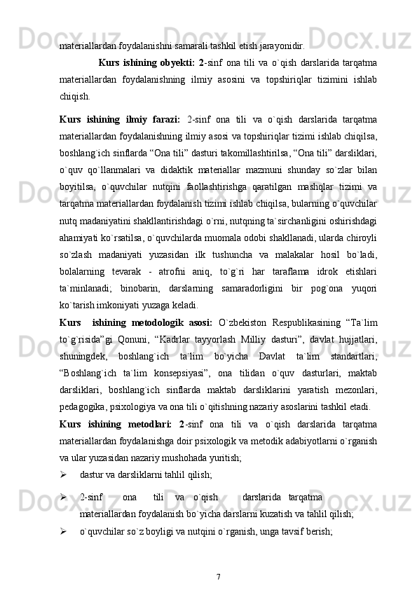 materiallardan foydalanishni samarali tashkil etish jarayonidir.
                    Kurs   ishining   obyekti:   2 -sinf   ona   tili   va   o`qish   darslarida   tarqatma
materiallardan   foydalanishning   ilmiy   asosini   va   topshiriqlar   tizimini   ishlab
chiqish.
Kurs   ishining   ilmiy   farazi:   2-sinf   ona   tili   va   o`qish   darslarida   tarqatma
materiallardan foydalanishning ilmiy asosi va topshiriqlar tizimi ishlab chiqilsa,
boshlang`ich sinflarda “Ona tili” dasturi takomillashtirilsa, “Ona tili” darsliklari,
o`quv   qo`llanmalari   va   didaktik   materiallar   mazmuni   shunday   so`zlar   bilan
boyitilsa,   o`quvchilar   nutqini   faollashtirishga   qaratilgan   mashqlar   tizimi   va
tarqatma materiallardan foydalanish tizimi ishlab chiqilsa, bularning o`quvchilar
nutq madaniyatini shakllantirishdagi o`rni, nutqning ta`sirchanligini oshirishdagi
ahamiyati ko`rsatilsa, o`quvchilarda muomala odobi shakllanadi, ularda chiroyli
so`zlash   madaniyati   yuzasidan   ilk   tushuncha   va   malakalar   hosil   bo`ladi,
bolalarning   tevarak   -   atrofni   aniq,   to`g`ri   har   taraflama   idrok   etishlari
ta`minlanadi;   binobarin,   darslarning   samaradorligini   bir   pog`ona   yuqori
ko`tarish imkoniyati yuzaga   keladi.
Kurs     ishining   metodologik   asosi:   O`zbekiston   Respublikasining   “Ta`lim
to`g`risida”gi   Qonuni,   “Kadrlar   tayyorlash   Milliy   dasturi”,   davlat   hujjatlari,
shuningdek,   boshlang`ich   ta`lim   bo`yicha   Davlat   ta`lim   standartlari,
“Boshlang`ich   ta`lim   konsepsiyasi”,   ona   tilidan   o`quv   dasturlari,   maktab
darsliklari,   boshlang`ich   sinflarda   maktab   darsliklarini   yaratish   mezonlari,
pedagogika, psixologiya va ona tili o`qitishning nazariy asoslarini tashkil etadi.
Kurs   ishining   metodlari:   2 -sinf   ona   tili   va   o`qish   darslarida   tarqatma
materiallardan foydalanishga doir psixologik va metodik adabiyotlarni o`rganish
va ular yuzasidan nazariy mushohada   yuritish;
 dastur va darsliklarni tahlil   qilish;
 2-sinf ona tili va o`qish darslarida tarqatma
materiallardan  foydalanish bo`yicha darslarni kuzatish va tahlil   qilish;
 o`quvchilar so`z boyligi va nutqini o`rganish, unga tavsif   berish;
7 