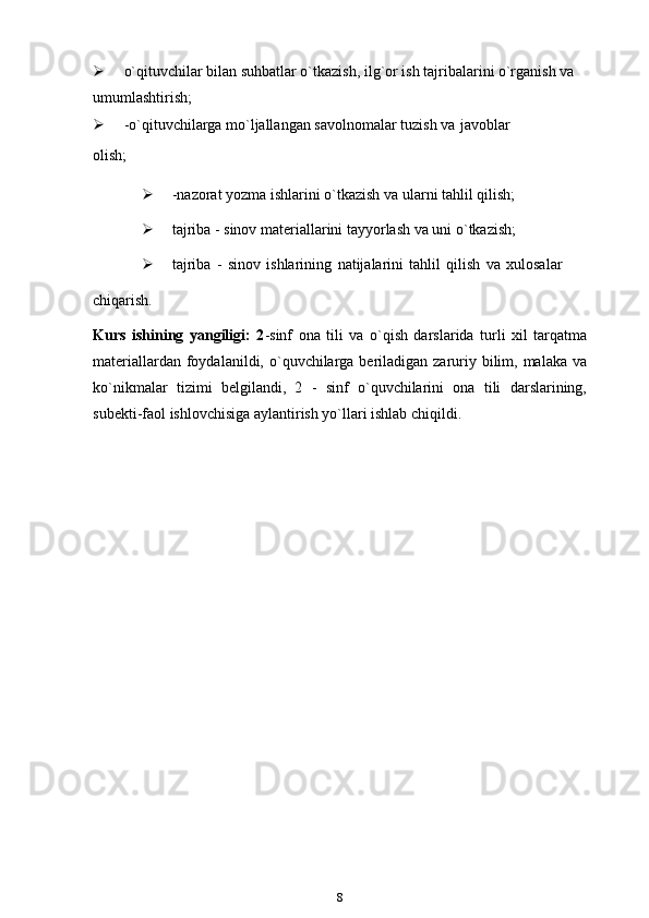  o`qituvchilar bilan suhbatlar o`tkazish, ilg`or ish tajribalarini o`rganish va  
umumlashtirish;
 -o`qituvchilarga mo`ljallangan savolnomalar tuzish va   javoblar
olish;
 -nazorat yozma ishlarini o`tkazish va ularni tahlil   qilish;
 tajriba - sinov materiallarini tayyorlash va uni   o`tkazish;
 tajriba   -   sinov   ishlarining   natijalarini   tahlil   qilish   va   xulosalar
chiqarish.
Kurs   ishining   yangiligi:   2 -sinf   ona   tili   va   o`qish   darslarida   turli   xil   tarqatma
materiallardan foydalanildi, o`quvchilarga beriladigan zaruriy bilim, malaka  va
ko`nikmalar   tizimi   belgilandi,   2   -   sinf   o`quvchilarini   ona   tili   darslarining,
subekti-faol ishlovchisiga aylantirish yo`llari ishlab chiqildi.
         
8 