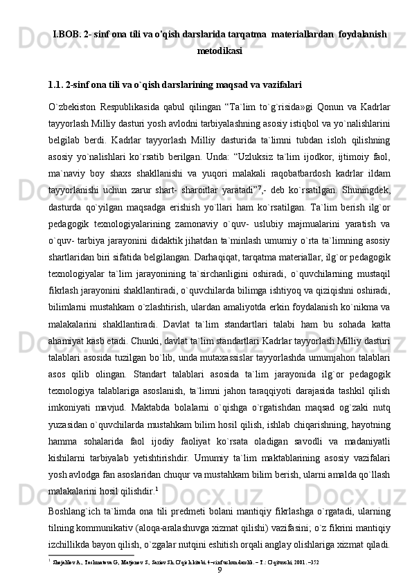 I.BOB. 2- sinf ona tili va o'qish darslarida tarqatma  materiallardan  foydalanish
metodikasi
1.1.  2-sinf ona tili va o`qish darslarining maqsad va   vazifalari
O`zbekiston   Respublikasida   qabul   qilingan   “Ta`lim   to`g`risida»gi   Qonun   va   Kadrlar
tayyorlash Milliy dasturi yosh avlodni tarbiyalashning asosiy istiqbol va yo`nalishlarini
belgilab   berdi.   Kadrlar   tayyorlash   Milliy   dasturida   ta`limni   tubdan   isloh   qilishning
asosiy   yo`nalishlari   ko`rsatib   berilgan.   Unda:   “Uzluksiz   ta`lim   ijodkor,   ijtimoiy   faol,
ma`naviy   boy   shaxs   shakllanishi   va   yuqori   malakali   raqobatbardosh   kadrlar   ildam
tayyorlanishi   uchun   zarur   shart-   sharoitlar   yaratadi” 7
,-   deb   ko`rsatilgan.   Shuningdek,
dasturda   qo`yilgan   maqsadga   erishish   yo`llari   ham   ko`rsatilgan.   Ta`lim   berish   ilg`or
pedagogik   texnologiyalarining   zamonaviy   o`quv-   uslubiy   majmualarini   yaratish   va
o`quv-  tarbiya  jarayonini   didaktik jihatdan  ta`minlash  umumiy  o`rta ta`limning asosiy
shartlaridan biri sifatida belgilangan. Darhaqiqat, tarqatma materiallar, ilg`or pedagogik
texnologiyalar   ta`lim   jarayonining   ta`sirchanligini   oshiradi,   o`quvchilarning   mustaqil
fikrlash jarayonini shakllantiradi, o`quvchilarda bilimga ishtiyoq va qiziqishni oshiradi,
bilimlarni mustahkam o`zlashtirish, ulardan amaliyotda erkin foydalanish ko`nikma va
malakalarini   shakllantiradi.   Davlat   ta`lim   standartlari   talabi   ham   bu   sohada   katta
ahamiyat kasb etadi. Chunki, davlat ta`lim standartlari Kadrlar tayyorlash Milliy dasturi
talablari asosida tuzilgan bo`lib, unda mutaxassislar  tayyorlashda umumjahon talablari
asos   qilib   olingan.   Standart   talablari   asosida   ta`lim   jarayonida   ilg`or   pedagogik
texnologiya   talablariga   asoslanish,   ta`limni   jahon   taraqqiyoti   darajasida   tashkil   qilish
imkoniyati   mavjud.   Maktabda   bolalarni   o`qishga   o`rgatishdan   maqsad   og`zaki   nutq
yuzasidan o`quvchilarda mustahkam bilim hosil qilish, ishlab chiqarishning, hayotning
hamma   sohalarida   faol   ijodiy   faoliyat   ko`rsata   oladigan   savodli   va   madaniyatli
kishilarni   tarbiyalab   yetishtirishdir.   Umumiy   ta`lim   maktablarining   asosiy   vazifalari
yosh avlodga fan asoslaridan chuqur va mustahkam bilim berish, ularni amalda qo`llash
malakalarini hosil   qilishdir. 1
Boshlang`ich   ta`limda   ona   tili   predmeti   bolani   mantiqiy   fikrlashga   o`rgatadi,   ularning
tilning kommunikativ (aloqa-aralashuvga xizmat qilishi) vazifasini; o`z fikrini mantiqiy
izchillikda bayon qilish, o`zgalar nutqini eshitish orqali anglay olishlariga xizmat   qiladi.
1
  Shojalilov A., Toshmatova G., Matjonov S., Sariеv Sh. O’qish kitobi. 4–sinf uchun darslik. – T.: O’qituvchi, 2001. –352
9 