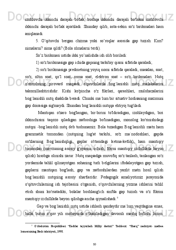 izohlovchi   ikkinchi   darajali   bo'lak,   boshqa   ikkinchi   darajali   bo'lakni   izohlovchi
ikkinchi   darajali   bo'lak   ajratiladi.   Shunday   qilib,   asta-sekin   so'z   birikmalari   ham
aniqlanadi.
5.   O’qituvchi   bergan   chizma   yoki   so’roqlar   asosida   gap   tuzish:   Kim?
nimalarni? nima qildi? (Bola olmalarni terdi).
So’z birikmasi ustida ikki yo’nalishda ish olib boriladi:
1) so'z birikmasiga gap ichida gapning tarkibiy qismi sifatida qaraladi;
2) so'z birikmasiga predmetning yoyiq nomi sifatida qaraladi, masalan, soat,
so'z,   oltin   soat,   qo’l   soat,   osma   soat,   elektron   soat   –   so'z   birikmalari.   Nutq
o'stirishning   pirovard   maqsadi   o'quvchilarda   bog`lanishli   nutq   malakalarini
takomillashtirishdir.   Kishi   ko'pincha   o'z   fikrlari,   qarashlari,   mulohazalarini
bog`lanishli nutq shaklida b е radi. Chunki ma`lum bir situativ hodisaning mazmuni
gap doirasiga sig'maydi. Shundan bog`lanishli nutqqa ehtiyoj tug'iladi.
  Mantiqan   o'zaro   bog'langan,   bir-birini   to'ldiradigan,   izohlaydigan,   biri
ikkinchisini   taqozo   qiladigan   xatboshiga   bo'linadigan,   monolog   ko'rinishidagi
nutqni   -bog`lanishli  nutq  d е b  tushunamiz.  Bola   tuzadigan  Bog`lanishli   matn  ham
grammatik   tomondan   (nutqning   lug'at   tarkibi,   so'z   ma`nodoshlari,   gapda
so'zlarning   Bog`lanishqligi,   gaplar   o'rtasidagi   k е tma-k е tlik),   ham   mantiqiy
tomondan   (mavzuning   asosiy   g'oyasini   ochish,   fikrni   mantiqiy   izchillikda   bayon
qilish) hisobga olinishi zarur. Nutq maqsadga muvofiq so'z tanlash, tanlangan so'z
yordamida   tahlil   qilinayotgan   sohaning   turli   b е lgilarini   ifodalayotgan   gap   tuzish,
gaplarni   mantiqan   bog'lash,   gap   va   xatboshilardan   yaxlit   matn   hosil   qilish
bog`lanishli   nutqning   asosiy   shartlaridir.   Pedagogik   amaliyotimiz   jarayonida
o'qituvchilarning   ish   tajribasini   o'rganish,   o'quvchilarning   yozma   ishlarini   tahlil
etish   shuni   ko'rsatadiki,   bolalar   boshlang'ich   sinfda   gap   tuzish   va   o'z   fikrini
mantiqiy izchillikda bayon qilishga ancha qiynalishadi. 3
 Gap va bog`lanishli nutq ustida ishlash qandaydir ma`lum vaqtdagina emas,
balki   butun   o'quv   yili   mobaynida   o'tkaziladigan   davomli   mashq   bo'lishi   lozim.
3
  O`zbekiston   Respublikasi   “Kadrlar   tayyorlash   Milliy   dasturi”   Toshkent:   “Sharq”   nashriyot-   matbaa
konsernining Bosh tahririyati, 1998.
10 