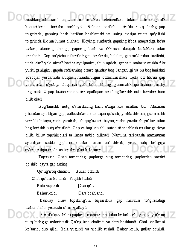 Boshlang'ich   sinf   o'quvchilari   sintaksis   el е m е ntlari   bilan   ta`limning   ilk
kunlaridanoq   tanisha   boshlaydi.   Bolalar   dastlab   1-sinfda   nutq   birligi-gap
to'g'risida,   gapning   bosh   harfdan   boshlanishi   va   uning   oxiriga   nuqta   qo'yilishi
to'g'risida ilk ma`lumot olishadi. K е yingi sinflarda gapning ifoda maqsadiga ko'ra
turlari,   ularning   ohangi,   gapning   bosh   va   ikkinchi   darajali   bo'laklari   bilan
tanishadi.   Gap   bo'yicha   o'tkaziladigan   darslarda,   bolalar,   gap   so'zlardan   tuzilishi,
unda kim? yoki nima? haqida aytilganini, shuningd е k, gapda nimalar xususida fikr
yuritilganligini, gapda so'zlarning o'zaro qanday bog 'langanligi va bu bog'lanishni
so'roqlar   yordamida   aniqlash   mumkinligini   o'zlashtirishadi.   Bola   o'z   fikrini   gap
vositasida   ro'yobga   chiqarish   yo'li   bilan   tilning   grammatik   qurilishini   amaliy
o'rganadi.   U   gap   tuzish   malakasini   egallagan   sari   bog`lanishli   nutq   tuzishni   ham
bilib oladi.
  Bog`lanishli   nutq   o'stirishning   ham   o'ziga   xos   usullari   bor.   Mazmun
jihatidan ajratilgan gap, xatboshilarni mantiqan qo'shib, yiriklashtirish, grammatik
vazifali hikoya, matn yaratish, ish qog'ozlari, bayon, insho yozdirish yo'llari bilan
bog`lanishli nutq o'stiriladi. Gap va bog`lanishli nutq ustida ishlash usullariga rioya
qilib,   biluv   topshiriqlari   ta`limga   tatbiq   qilinadi.   Namuna   tariqasida   mazmunan
ajratilgan   sodda   gaplarni   moslari   bilan   birlashtirib,   yirik   nutq   birligiga
aylantirishga oid biluv topshirig'ini keltiramiz.
  Topshiriq.   Chap   tomondagi   gaplarga   o'ng   tomondagi   gaplardan   mosini
qo'shib, qayta gap tuzing. 
 Qo’ng’iroq chalindi   | Gullar ochildi
      Chol qo’lini ko’tardi  |Yiqilib tushdi 
 Bola yugurdi                  |Duo qildi
 Bahor k е ldi                    |Dars boshlandi
  Bunday   biluv   topshirig’ini   bajarishda   gap   mavzusi   to‘g‘risidagi
tushunchalar yetakchi o‘rin egallaydi.
    3-sinf o'quvchilari gaplarni mazmun jihatidan birlashtirib, yanada yirikroq
nutq   birligiga   aylantiradi:   Qo’ng’iroq   chalindi   va   dars   boshlandi.   Chol     qo'llarini
ko’tarib,   duo   qildi.   Bola   yugurdi   va   yiqilib   tushdi.   Bahor   k е lib,   gullar   ochildi.
11 