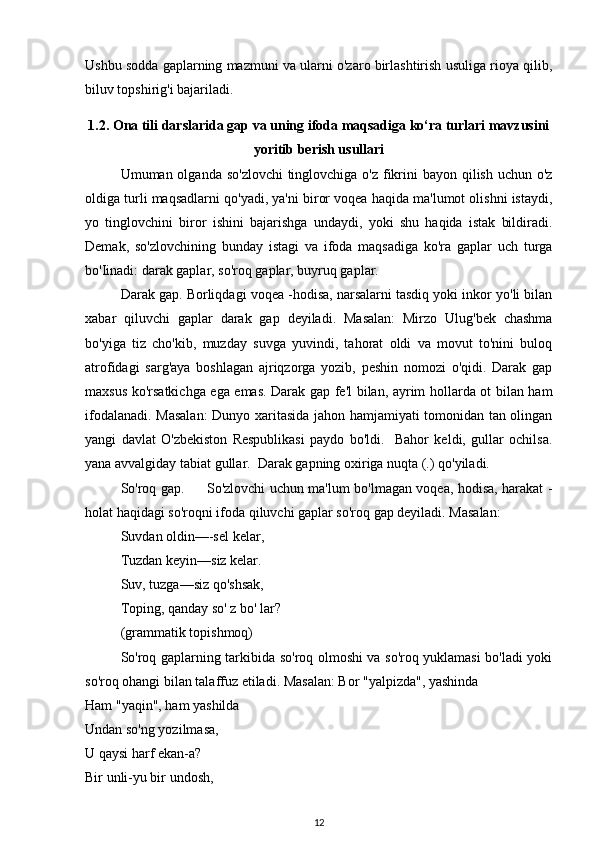 Ushbu sodda gaplarning mazmuni va ularni o'zaro birlashtirish usuliga rioya qilib,
biluv topshirig'i bajariladi.
1.2. Ona tili darslarida gap va uning ifoda maqsadiga ko‘ra turlari mavzusini
yoritib berish usullari
Umuman olganda so'zlovchi  tinglovchiga o'z fikrini bayon qilish uchun o'z
oldiga turli maqsadlarni qo'yadi, ya'ni biror voqea haqida ma'lumot olishni istaydi,
yo   tinglovchini   biror   ishini   bajarishga   undaydi,   yoki   shu   haqida   istak   bildiradi.
Demak,   so'zlovchining   bunday   istagi   va   ifoda   maqsadiga   ko'ra   gaplar   uch   turga
bo'Iinadi: darak gaplar, so'roq gaplar, buyruq gaplar.
Darak gap. Borliqdagi voqea -hodisa, narsalarni tasdiq yoki inkor yo'li bilan
xabar   qiluvchi   gaplar   darak   gap   deyiladi.   Masalan:   Mirzo   Ulug'bek   chashma
bo'yiga   tiz   cho'kib,   muzday   suvga   yuvindi,   tahorat   oldi   va   movut   to'nini   buloq
atrofidagi   sarg'aya   boshlagan   ajriqzorga   yozib,   peshin   nomozi   o'qidi.   Darak   gap
maxsus ko'rsatkichga ega emas. Darak gap fe'l bilan, ayrim hollarda ot bilan ham
ifodalanadi. Masalan:  Dunyo xaritasida jahon hamjamiyati tomonidan tan olingan
yangi   davlat   O'zbekiston   Respublikasi   paydo   bo'ldi.     Bahor   keldi,   gullar   ochilsa.
yana avvalgiday tabiat gullar.  Darak gapning oxiriga nuqta (.) qo'yiladi.
So'roq gap.         So'zlovchi uchun ma'lum bo'lmagan voqea, hodisa, harakat -
holat haqidagi so'roqni ifoda qiluvchi gaplar so'roq gap deyiladi. Masalan:
Suvdan oldin—-sel kelar,
Tuzdan keyin—siz kelar.
Suv, tuzga—siz qo'shsak,
Toping, qanday so' z bo' lar?
(grammatik topishmoq)
So'roq gaplarning tarkibida so'roq olmoshi va so'roq yuklamasi bo'ladi yoki
so'roq ohangi bilan talaffuz etiladi. Masalan: Bor "yalpizda", yashinda
Ham "yaqin", ham yashilda
Undan so'ng yozilmasa,
U qaysi harf ekan-a?
Bir unli-yu bir undosh,
12 