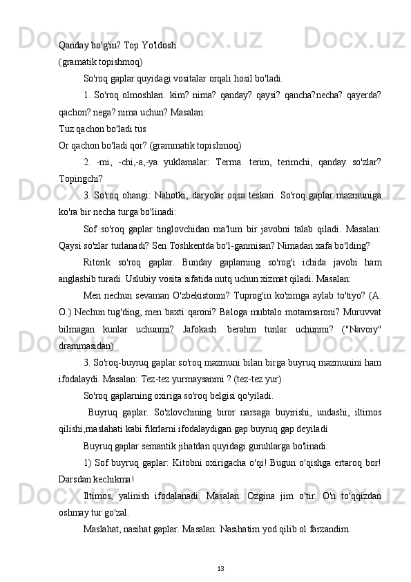 Qanday bo'g'in? Top Yo'ldosh.
(gramatik topishmoq)
So'roq gaplar quyidagi vositalar orqali hosil bo'ladi:
1.   So'roq   olmoshlari.   kim?   nima?   qanday?   qaysi?   qancha?necha?   qayerda?
qachon? nega? nima uchun? Masalan:
Tuz qachon bo'ladi tus
Or qachon bo'ladi qor? (grammatik topishmoq)
2.   -mi,   -chi,-a,-ya   yuklamalar:   Terma.   terim,   terimchi,   qanday   so'zlar?
Topingchi?
3.  So'roq  ohangi:   Nahotki,   daryolar   oqsa   teskari.  So'roq   gaplar   mazmuniga
ko'ra bir necha turga bo'linadi:
Sof   so'roq   gaplar   tinglovchidan   ma'lum   bir   javobni   talab   qiladi.   Masalan:
Qaysi so'zlar turlanadi? Sen Toshkentda bo'l-ganmisan? Nimadan xafa bo'lding?
Ritorik   so'roq   gaplar.   Bunday   gaplarning   so'rog'i   ichida   javobi   ham
anglashib turadi. Uslubiy vosita sifatida nutq uchun xizmat qiladi. Masalan:
Men nechun sevaman O'zbekistonni? Tuprog'in ko'zimga aylab to'tiyo? (A.
O.) Nechun tug'ding, men baxti qaroni? Baloga mubtalo motamsaroni? Muruvvat
bilmagan   kunlar   uchunmi?   Jafokash.   berahm   tunlar   uchunmi?   ("Navoiy"
drammasidan)
3. So'roq-buyruq gaplar so'roq mazmuni bilan birga buyruq mazmunini ham
ifodalaydi. Masalan: Tez-tez yurmaysanmi ? (tez-tez yur)
So'roq gaplarning oxiriga so'roq belgisi qo'yiladi. 
  Buyruq   gaplar.   So'zlovchining   biror   narsaga   buyirishi,   undashi,   iltimos
qilishi,rnaslahati kabi fikrlarni ifodalaydigan gap buyruq gap deyiladi
Buyruq gaplar semantik jihatdan quyidagi guruhlarga bo'linadi:
1)  Sof  buyruq gaplar:  Kitobni  oxirigacha  o'qi!  Bugun o'qishga  ertaroq bor!
Darsdan kechikma!
Iltimos,   yalinish   ifodalanadi.   Masalan:   Ozgina   jim   o'tir.   O'n   to'qqizdan
oshmay tur go'zal. 
Maslahat, nasihat gaplar. Masalan: Nasihatim yod qilib ol farzandim. 
13 