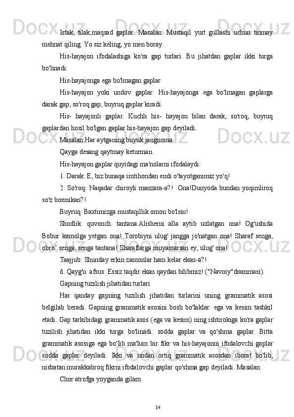 Istak,   tilak,maqsad   gaplar.   Masalan:   Mustaqil   yurt   gullashi   uchun   tinmay
mehnat qiling. Yo siz keling, yo men boray.
His-hayajon   ifodalashiga   ko'ra   gap   turlari.   Bu   jihatdan   gaplar   ikki   turga
bo'linadi:
His-hayajonga ega bo'lmagan gaplar.
His-hayajon   yoki   undov   gaplar.   His-hayajonga   ega   bo'lmagan   gaplarga
darak gap, so'roq gap, buyruq gaplar kiradi.
His-   hayajonli   gaplar.   Kuchli   his-   hayajon   bilan   darak,   so'roq,   buyruq
gaplardan hosil bo'lgan gaplar his-hayajon gap deyiladi.
Masalan:Har aytganing buyuk jangnoma
Qayga desang qaytmay keturman.
His-hayajon gaplar quyidagi ma'nolarni ifodalaydi:
1. Darak: E, biz bunaqa imtihondan endi o'tayotganimiz yo'q!
2. So'roq: Naqadar  chiroyli manzara-a?!   Ona!Dunyoda bundan yoqimliroq
so'z bormikan?!
Buyruq: Baxtimizga mustaqillik omon bo'lsin!
Shodlik.   quvonch.   tantana:Alisherni   alla   aytib   uxlatgan   ona!   Og'ushida
Bobur   kamolga   yetgan   ona!   Torobiyni   ulug'   jangga   jo'natgan   ona!   Sharaf   senga,
obro’ senga, senga tantana! Sharaflarga muyassarsan ey, ulug' ona!
Taajjub: Shunday erkin zamonlar ham kelar ekan-a?!
6. Qayg'u. afsus: Essiz taqdir ekan qaydan bilibmiz! ("Navoiy"drammasi).
Gapning tuzilish jihatidan turlari
Har   qanday   gapning   tuzilish   jihatidan   turlarini   uning   grammatik   asosi
belgilab   beradi.   Gapning   grammatik   asosini   bosh   bo'laklar:   ega   va   kesim   tashkil
etadi. Gap tarkibidagi grammatik asos (ega va kesim) ning ishtirokiga ko'ra gaplar
tuzilish   jihatidan   ikki   turga   bo'linadi:   sodda   gaplar   va   qo'shma   gaplar.   Bitta
grammatik asosiga  ega bo'Iib ma'lum  bir  fikr  va  his-hayajonni  ifodalovchi  gaplar
sodda   gaplar   deyiladi.   Ikki   va   undan   ortiq   grammatik   asosdan   iborat   bo'Iib,
nisbatan murakkabroq fikrni ifodalovchi gaplar qo'shma gap deyiladi. Masalan: 
Chor atrofga yoyganda gilam.
14 