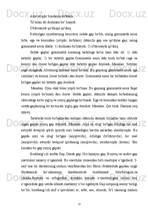 Aslo yo'qdir bundayin ko'klam. 
Til bilan dil dushman bo' Imaydi.
O'ldirmaydi qo'shiqni qo'shiq. 
Keltirilgan misollarning birinchisi  sodda gap bo'Iib, uning grammatik asosi
bitta:   ega   va   kesimdan   (yo'qdir,   ko'klam}   ikkinchi   gap   esa   qo'shma   gap,   uning
grammatik asosi ikkita: 1) dushman bo'lmaydi, 2) o'ldirmaydi qo'shiq. 
Sodda   gaplar   grammatik   asosning   tarkibiga   ko'ra   ham   ikki   xil:   1)   ikki
tarkibli   gaplar,   2)   bir   tarkibli   gaplar.Grammatik   asosi   ikki   bosh   bo'lak   (ega   va
kesim)   dan   iborat   bo'lgan   gaplar   ikki   tarkibli   gaplar   deyiladi.   Masalan:   Solihlar
esga  olinganda  Allohning rahmati  nozil   bo'ladi.  Bu gapning  grammatik asosi   ega
(solihlar) va kesimi (hosil bo'ladi) dan iborat. Grammatik asosi bir bo'lakdan iborat
bo'lgan gaplar bir tarkibli gap deyiladi.
 Masalan: Oyni etak bilan yopib bo'lmas. Bu gapning grammatik asosi faqat
kesim   (yopib   bo'lmas)   dan   iborat.   Sodda   gaplar,   ikkinchi   darajali   bo'laklarning
ishtirokiga ko'ra yig'iq va yoyiq gaplarga bo'linadi. Ega va kesimdan tashkil topgan
sodda gaplarning bir ko'rinishi yig'iq gap deyiladi. Masalan: Qor tindi. Hamma yoq
oppoq.
Tarkibida bosh bo'laklardan tashqari ikkinchi darajali bo'laklar ham ishtirok
etgan  gaplar   yoyiq gap  deyiladi.  Masalan:  Aziz  va  ulug'  bo'lgan Allohga  bir   soat
astoydil   tavajjuh   qilish   quyosh   nuri   tushadigan   barcha   narsadan   yaxshiroqdir.   Bu
gapda   aziz   va   ulug'   bo'lgan   (aniqlovchi),   Allohga   (to'ldiruvchi),   bir   soat
(aniqlovchi)   astoydil   tavajjud   qilishning   (aniqlovchi),   yaxshiroqdir   (kesim).   Shu
boisdan bu gap yoyiq gapdir.
Boshlang’ich sinfda Gap, Darak gap, His-hayajon gap, Buyruq va undov gap
mavzulari nazariy o’rganiladi. Bu mavzular yuzasidan turli mashqlar o’rgatiladi. 3-
sinf ona tili darslarining muhim vazifalaridan biri fikrni ifodalashda gapdan ongli
foydalanish   ko’nikmasini   shakllantirish   hisoblanadi.   Morfologiya,va
leksika,fonetika   va   orfografiya,   sintaksis   asosida   o’zlashtirilgani   uchun   tilni
o’rganishda gap ustida ishlash markaziy o’rin egallaydi.Gap nutqning asosiy birligi
bo’lib,   boshlang’ich   sinf   o’quvchilari   ot,   sifat,   son,   olmosh,   fe’l   ularning   muhim
15