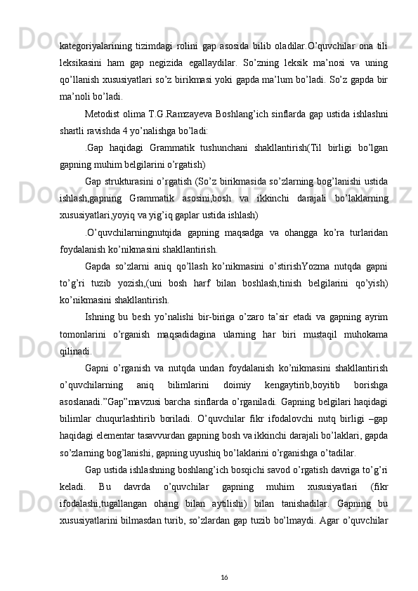 kategoriyalarining   tizimdagi   rolini   gap   asosida   bilib   oladilar.O’quvchilar   ona   tili
leksikasini   ham   gap   negizida   egallaydilar.   So’zning   leksik   ma’nosi   va   uning
qo’llanish xususiyatlari so’z birikmasi yoki gapda ma’lum bo’ladi. So’z gapda bir
ma’noli bo’ladi.
Metodist olima T.G.Ramzayeva Boshlang’ich sinflarda gap ustida ishlashni
shartli ravishda 4 yo’nalishga bo’ladi:
.Gap   haqidagi   Grammatik   tushunchani   shakllantirish(Til   birligi   bo’lgan
gapning muhim belgilarini o’rgatish)  
Gap strukturasini  o’rgatish (So’z birikmasida so’zlarning bog’lanishi  ustida
ishlash,gapning   Grammatik   asosini,bosh   va   ikkinchi   darajali   bo’laklarning
xususiyatlari,yoyiq va yig’iq gaplar ustida ishlash)
.O’quvchilarningnutqida   gapning   maqsadga   va   ohangga   ko’ra   turlaridan
foydalanish ko’nikmasini shakllantirish.
Gapda   so’zlarni   aniq   qo’llash   ko’nikmasini   o’stirishYozma   nutqda   gapni
to’g’ri   tuzib   yozish,(uni   bosh   harf   bilan   boshlash,tinish   belgilarini   qo’yish)
ko’nikmasini shakllantirish.
Ishning   bu   besh   yo’nalishi   bir-biriga   o’zaro   ta’sir   etadi   va   gapning   ayrim
tomonlarini   o’rganish   maqsadidagina   ularning   har   biri   mustaqil   muhokama
qilinadi.
Gapni   o’rganish   va   nutqda   undan   foydalanish   ko’nikmasini   shakllantirish
o’quvchilarning   aniq   bilimlarini   doimiy   kengaytirib,boyitib   borishga
asoslanadi.”Gap”mavzusi  barcha sinflarda o’rganiladi. Gapning belgilari haqidagi
bilimlar   chuqurlashtirib   boriladi.   O’quvchilar   fikr   ifodalovchi   nutq   birligi   –gap
haqidagi elementar tasavvurdan gapning bosh va ikkinchi darajali bo’laklari, gapda
so’zlarning bog’lanishi, gapning uyushiq bo’laklarini o’rganishga o’tadilar.
Gap ustida ishlashning boshlang’ich bosqichi savod o’rgatish davriga to’g’ri
keladi.   Bu   davrda   o’quvchilar   gapning   muhim   xususiyatlari   (fikr
ifodalashi,tugallangan   ohang   bilan   aytilishi)   bilan   tanishadilar.   Gapning   bu
xususiyatlarini bilmasdan turib, so’zlardan gap tuzib bo’lmaydi. Agar o’quvchilar
16 