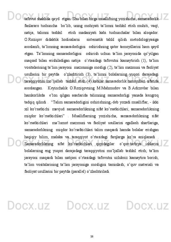 tafovut shaklida qayd  etgan. Shu bilan birga muallifning yozishicha, samaradorlik
fanlararo   tushuncha     bo’lib,   uning   mohiyati   ta‘limni   tashkil   etish   muhiti,   vaqt,
natija,   talimni   tashkil     etish   madaniyati   kabi   tushunchalar   bilan   aloqador.
O.Roziqov   didaktik   hodisalarni     sistеmatik   tahlil   qilish   mеtodologiyasiga
asoslanib,   ta‘limning   samaradorligini     oshirishning   qator   tamoyillarini   ham   qayd
etgan.   Ta‘limning   samaradorligini     oshirish   uchun   ta‘lim   jarayonida   qo’yilgan
maqsad   bilan   erishiladigan   natija     o’rtasidagi   tafovutni   kamaytirish   (1),   ta‘lim
vositalarining ta‘lim jarayoni   mazmuniga mosligi (2), ta‘lim mazmuni va faoliyat
usullarini   bir   paytda     o’zlashtirish   (3),   ta‘limni   bolalarning   yuqori   darajadagi
taraqqiyotini  mo’ljallab   tashkil  etish (4)  kabilar samaradorlik tamoyillari sifatida
asoslangan.     Kеyinchalik   O.Roziqovning   M.Mahmudov   va   B.Adizovlar   bilan
hamkorlikda     e’lon   qilgan   asarlarida   talimning   samaradorligi   yanada   kеngroq
tadqiq qilindi .   “Talim samaradorligini oshirishning,-dеb yozadi mualliflar, - ikki
xil  ko’rsatkichi     mavjud:  samaradorlikning  sifat  ko’rsatkichlari;  samaradorlikning
miqdor   ko’rsatkichlari”   .   Mualliflarning   yozishicha,   samaradorlikning   sifat
ko’rsatkichlari     ma’lumot   mazmuni   va   faoliyat   usullarini   egallash   shartlariga,
samaradorlikning     miqdor   ko’rsatkichlari   talim   maqsadi   hamda   bolalar   erishgan
haqiqiy   bilim,   malaka   va   taraqqiyot   o’rtasidagi   farqlarga   ko’ra   aniqlanadi   .
Samaradorlikning   sifat   ko’rsatkichlari   quyidagilar:   o’quv-tarbiya   ishlarini
bolalarning   eng   yuqori   darajadagi   taraqqiyotini   mo’ljallab   tashkil   etish;   ta‘lim
jarayoni   maqsadi   bilan   natijasi   o’rtasidagi   tafovutni   uzluksiz   kamaytira   borish;
ta’lim   vositalarining   ta‘lim   jarayoniga   mosligini   taminlash;   o’quv   matеriali   va
faoliyat usullarini bir paytda (parallеl) o’zlashtiriladi.
18 