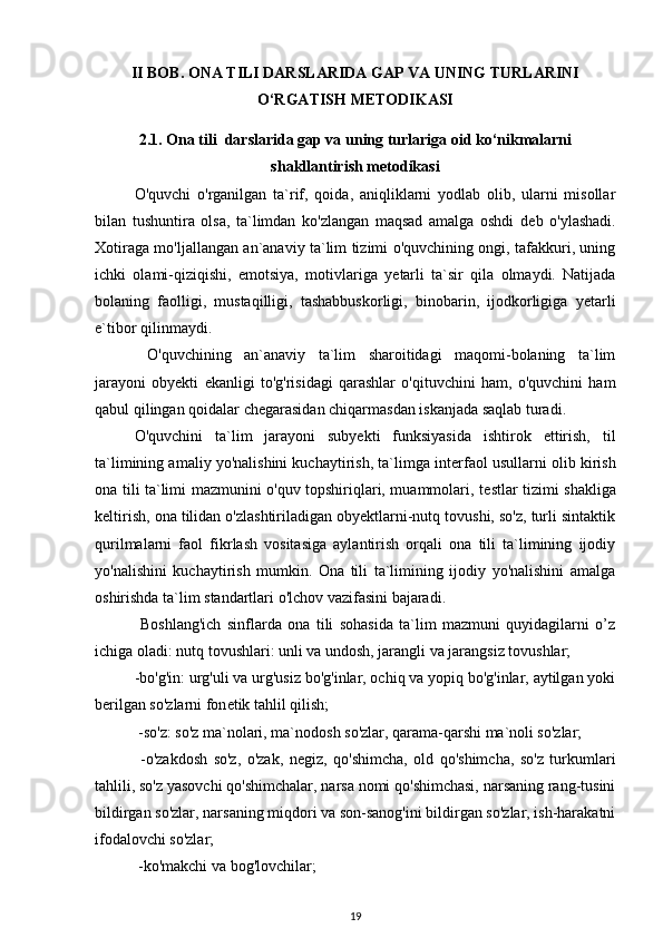 II BOB. ONA TILI DARSLARIDA GAP VA UNING TURLARINI
O‘RGATISH METODIKASI
2.1. Ona tili  darslarida gap va uning turlariga oid ko‘nikmalarni
shakllantirish metodikasi
O'quvchi   o'rganilgan   ta`rif,   qoida,   aniqliklarni   yodlab   olib,   ularni   misollar
bilan   tushuntira   olsa,   ta`limdan   ko'zlangan   maqsad   amalga   oshdi   d е b   o'ylashadi.
Xotiraga mo'ljallangan an`anaviy ta`lim tizimi o'quvchining ongi, tafakkuri, uning
ichki   olami-qiziqishi,   emotsiya,   motivlariga   y е tarli   ta`sir   qila   olmaydi.   Natijada
bolaning   faolligi,   mustaqilligi,   tashabbuskorligi,   binobarin,   ijodkorligiga   y е tarli
e`tibor qilinmaydi.
  O'quvchining   an`anaviy   ta`lim   sharoitidagi   maqomi-bolaning   ta`lim
jarayoni   obyekti   ekanligi   to'g'risidagi   qarashlar   o'qituvchini   ham,   o'quvchini   ham
qabul qilingan qoidalar ch е garasidan chiqarmasdan iskanjada saqlab turadi.  
O'quvchini   ta`lim   jarayoni   subyekti   funksiyasida   ishtirok   ettirish,   til
ta`limining amaliy yo'nalishini kuchaytirish, ta`limga int е rfaol usullarni olib kirish
ona tili ta`limi mazmunini o'quv topshiriqlari, muammolari, t е stlar tizimi shakliga
k е ltirish, ona tilidan o'zlashtiriladigan obyektlarni-nutq tovushi, so'z, turli sintaktik
qurilmalarni   faol   fikrlash   vositasiga   aylantirish   orqali   ona   tili   ta`limining   ijodiy
yo'nalishini   kuchaytirish   mumkin.   Ona   tili   ta`limining   ijodiy   yo'nalishini   amalga
oshirishda ta`lim standartlari o'lchov vazifasini bajaradi.
  Boshlang'ich   sinflarda   ona   tili   sohasida   ta`lim   mazmuni   quyidagilarni   o’z
ichiga oladi: nutq tovushlari: unli va undosh, jarangli va jarangsiz tovushlar;
-bo'g'in: urg'uli va urg'usiz bo'g'inlar, ochiq va yopiq bo'g'inlar, aytilgan yoki
b е rilgan so'zlarni fon е tik tahlil qilish; 
 -so'z: so'z ma`nolari, ma`nodosh so'zlar, qarama-qarshi ma`noli so'zlar;
  -o'zakdosh   so'z,   o'zak,   n е giz,   qo'shimcha,   old   qo'shimcha,   so'z   turkumlari
tahlili, so'z yasovchi qo'shimchalar, narsa nomi qo'shimchasi, narsaning rang-tusini
bildirgan so'zlar, narsaning miqdori va son-sanog'ini bildirgan so'zlar, ish-harakatni
ifodalovchi so'zlar;
 -ko'makchi va bog'lovchilar;
19