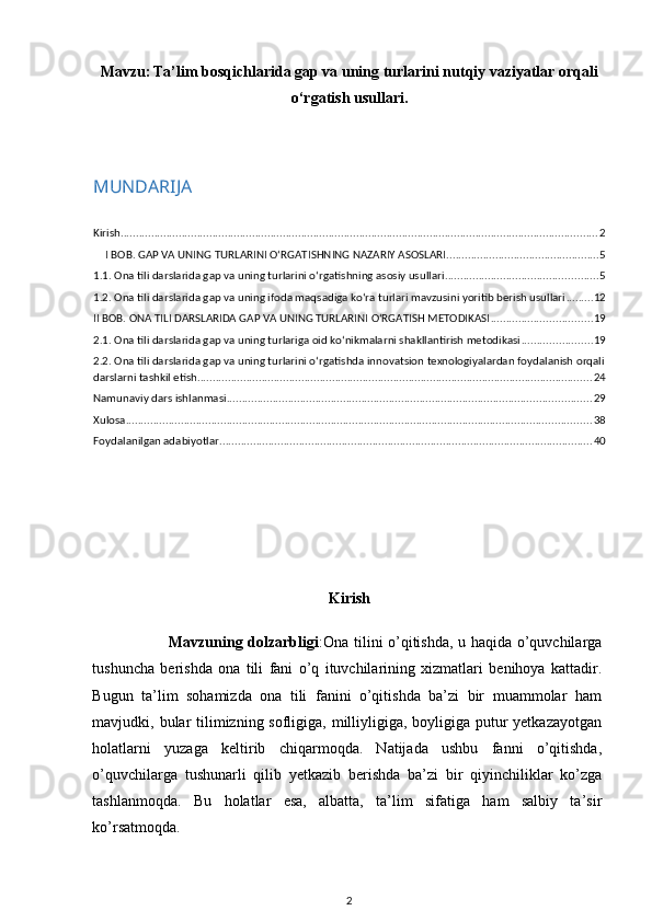 Mavzu:   Ta’lim bosqichlarida gap va uning turlarini nutqiy vaziyatlar orqali
o‘rgatish usullari .
MUNDARIJA
Kirish ............................................................................................................................................................ 2
I BOB. GAP VA UNING TURLARINI O‘RGATISHNING NAZARIY ASOSLARI .................................................. 5
1.1. Ona tili darslarida gap va uning turlarini o‘rgatishning asosiy usullari .................................................. 5
1.2. Ona tili darslarida gap va uning ifoda maqsadiga ko‘ra turlari mavzusini yoritib berish usullari ......... 12
II BOB. ONA TILI DARSLARIDA GAP VA UNING TURLARINI O‘RGATISH METODIKASI ................................. 19
2.1. Ona tili darslarida gap va uning turlariga oid ko‘nikmalarni shakllantirish metodikasi ....................... 19
2.2. Ona tili darslarida gap va uning turlarini o‘rgatishda innovatsion texnologiyalardan foydalanish orqali
darslarni tashkil etish ................................................................................................................................. 24
Namunaviy dars ishlanmasi ....................................................................................................................... 29
Xulosa ........................................................................................................................................................ 38
Foydalanilgan adabiyotlar .......................................................................................................................... 40
Kirish
                             Mavzuning dolzarbligi :Ona tilini o’qitishda, u haqida o’quvchilarga
tushuncha   berishda   ona   tili   fani   o’q   ituvchilarining   xizmatlari   benihoya   kattadir.
Bugun   ta’lim   sohamizda   ona   tili   fanini   o’qitishda   ba’zi   bir   muammolar   ham
mavjudki, bular tilimizning sofligiga, milliyligiga, boyligiga putur yetkazayotgan
holatlarni   yuzaga   keltirib   chiqarmoqda.   Natijada   ushbu   fanni   o’qitishda,
o’quvchilarga   tushunarli   qilib   yetkazib   berishda   ba’zi   bir   qiyinchiliklar   ko’zga
tashlanmoqda.   Bu   holatlar   esa,   albatta,   ta’lim   sifatiga   ham   salbiy   ta’sir
ko’rsatmoqda. 
2 