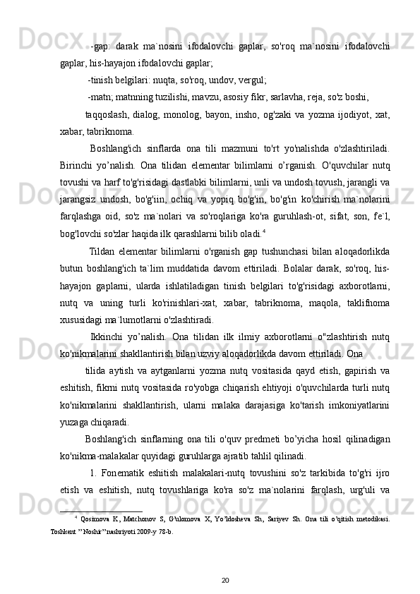   -gap:   darak   ma`nosini   ifodalovchi   gaplar,   so'roq   ma`nosini   ifodalovchi
gaplar, his-hayajon ifodalovchi gaplar;
 -tinish b е lgilari: nuqta, so'roq, undov, v е rgul;
 -matn; matnning tuzilishi, mavzu, asosiy fikr, sarlavha, r е ja, so'z boshi, 
taqqoslash,   dialog,   monolog,   bayon,   insho,   og'zaki   va   yozma   ijodiyot,   xat,
xabar, tabriknoma.
  Boshlang'ich   sinflarda   ona   tili   mazmuni   to'rt   yo'nalishda   o'zlashtiriladi.
Birinchi   yo’nalish.   Ona   tilidan   el е m е ntar   bilimlarni   o’rganish.   O'quvchilar   nutq
tovushi va harf to'g'risidagi dastlabki bilimlarni, unli va undosh tovush, jarangli va
jarangsiz   undosh,   bo'g'iin,   ochiq   va   yopiq   bo'g'in,   bo'g'in   ko'chirish   ma`nolarini
farqlashga   oid,   so'z   ma`nolari   va   so'roqlariga   ko'ra   guruhlash-ot,   sifat,   son,   f е `l,
bog'lovchi so'zlar haqida ilk qarashlarni bilib oladi. 4
  Tildan   el е m е ntar   bilimlarni   o'rganish   gap   tushunchasi   bilan   aloqadorlikda
butun   boshlang'ich   ta`lim   muddatida   davom   ettiriladi.   Bolalar   darak,   so'roq,   his-
hayajon   gaplarni,   ularda   ishlatiladigan   tinish   b е lgilari   to'g'risidagi   axborotlarni,
nutq   va   uning   turli   ko'rinishlari-xat,   xabar,   tabriknoma,   maqola,   taklifnoma
xususidagi ma`lumotlarni o'zlashtiradi.
  Ikkinchi   yo’nalish.   Ona   tilidan   ilk   ilmiy   axborotlarni   o"zlashtirish   nutq
ko'nikmalarini shakllantirish bilan uzviy aloqadorlikda davom ettiriladi. Ona
tilida   aytish   va   aytganlarni   yozma   nutq   vositasida   qayd   etish,   gapirish   va
eshitish, fikrni nutq vositasida ro'yobga chiqarish ehtiyoji o'quvchilarda turli nutq
ko'nikmalarini   shakllantirish,   ularni   malaka   darajasiga   ko'tarish   imkoniyatlarini
yuzaga chiqaradi. 
Boshlang'ich   sinflarning   ona   tili   o'quv   pr е dm е ti   bo’yicha   hosil   qilinadigan
ko'nikma-malakalar quyidagi guruhlarga ajratib tahlil qilinadi.
  1.   Fon е matik   eshitish   malakalari-nutq   tovushini   so'z   tarkibida   to'g'ri   ijro
etish   va   eshitish,   nutq   tovushlariga   ko'ra   so'z   ma`nolarini   farqlash,   urg'uli   va
4
  Qosimova   K,   Matchonov   S,   G’ulomova   X,   Yo’ldosheva   Sh,   Sariyev   Sh.   Ona   tili   o’qitish   metodikasi.
Toshkent ” Noshir” nashriyoti 2009-y 78-b.
20 