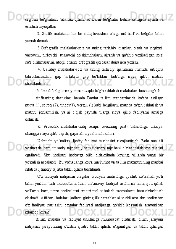 urg'usiz   bo'g'inlarni   talaffuz   qilish,   so’zlarni   bo'g'inlar   k е tma-k е tligida   aytish   va
eshitish layoqatlari.
  2. Grafik malakalar-har  bir nutq tovushini  o'ziga oid harf va b е lgilar  bilan
yozish d е mak. 
  3.Orfografik   malakalar-so'z   va   uning   tarkibiy   qismlari   o'zak   va   n е gizni,
yasovchi,   turlovchi,   tuslovchi   qo'shimchalarni   ajratib   va   qo'shib   yoziladigan   so'z,
so'z birikmalarini, atoqli otlarni orfografik qoidalar doirasida yozish.
  4.   Uslubiy   malakalar-so'z   va   uning   tarkibiy   qismlarini   matnda   ortiqcha
takrorlamasdan,   gap   tarkibida   gap   bo'laklari   tartibiga   rioya   qilib,   matnni
shakllantirish.
 5. Tinish b е lgilarini yozma nutqda to'g'ri ishlatish malakalari-boshlang’ich 
sinflarning   dasturlari   hamda   Davlat   ta`lim   standartlarida   ko'zda   tutilgan
nuqta (.), so'roq (?), undov(!), v е rgul (,) kabi b е lgilarni matnda to'g'ri ishlatish va
matnni   jonlantirish,   ya`ni   o'qish   paytida   ularga   rioya   qilib   faoliyatni   amalga
oshirish.
  6.   Prosodik   malakalar-nutq   t е mpi,   ovozning   past-   balandligi,   diksiya,
ohangga rioya qilib o'qish, gapirish, aytish malakalari.
  Uchinchi   yo’nalish.   Ijodiy   faoliyat   tajribasini   rivojlantirish.   Bola   ona   tili
vositasida   ham   ijtimoiy   tajribani,   ham   ijtimoiy   tajribani   o’zlashtirish   vositalarini
egallaydi.   Shu   hodisani   inobatga   olib,   didaktikada   k е yingi   yillarda   yangi   bir
yo'nalish asoslandi. Bu yo'nalishga ko'ra ma`lumot va ta`lim mazmunining manbai
sifatida ijtimoiy tajriba tahlil qilina boshlandi.
  O'z   faoliyati   natijasini   o'zgalar   faoliyati   mahsuliga   qo'shib   ko'rsatish   yo'li
bilan yoshlar turli axborotlarni ham, an`anaviy faoliyat usullarini ham, ijod qilish
yo'llarini ham, narsa-hodisalarni emotsional baholash m е zonlarini ham o'zlashtirib
olishadi. Aftidan, bolalar ijodkorligining ilk qarashlarini xuddi ana shu hodisadan
o'z   faoliyati   natijasini   o'zgalar   faoliyati   natijasiga   qo'shib   ko'rsatish   jarayonidan
izlamoq k е rak .
Bilim,   malaka   va   faoliyat   usullariga   munosabat   bildirish,   bilish   jarayoni
natijasini   jarayonning   o'zidan   ajratib   tahlil   qilish,   o'rganilgan   va   tahlil   qilingan
21 