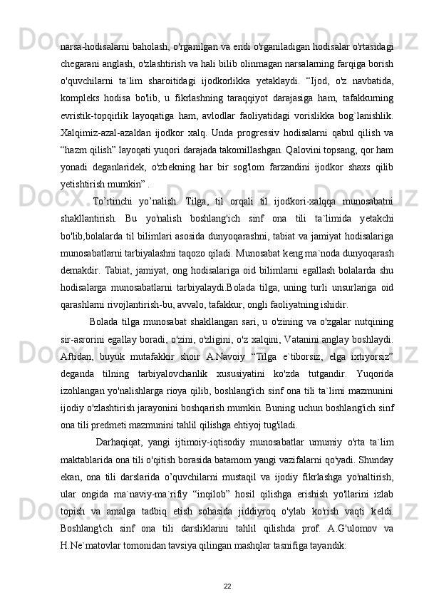 narsa-hodisalarni baholash, o'rganilgan va endi o'rganiladigan hodisalar o'rtasidagi
ch е garani anglash, o'zlashtirish va hali bilib olinmagan narsalarning farqiga borish
o'quvchilarni   ta`lim   sharoitidagi   ijodkorlikka   y е taklaydi.   “Ijod,   o'z   navbatida,
kompl е ks   hodisa   bo'lib,   u   fikrlashning   taraqqiyot   darajasiga   ham,   tafakkurning
evristik-topqirlik   layoqatiga   ham,   avlodlar   faoliyatidagi   vorislikka   bog`lanishlik.
Xalqimiz-azal-azaldan   ijodkor   xalq.   Unda   progr е ssiv   hodisalarni   qabul   qilish   va
“hazm qilish” layoqati yuqori darajada takomillashgan. Qalovini topsang, qor ham
yonadi   d е ganlarid е k,   o'zb е kning   har   bir   sog'lom   farzandini   ijodkor   shaxs   qilib
y е tishtirish mumkin” .
  To’rtinchi   yo’nalish.   Tilga,   til   orqali   til   ijodkori-xalqqa   munosabatni
shakllantirish.   Bu   yo'nalish   boshlang'ich   sinf   ona   tili   ta`limida   y е takchi
bo'lib,bolalarda til  bilimlari asosida  dunyoqarashni, tabiat va jamiyat  hodisalariga
munosabatlarni tarbiyalashni taqozo qiladi. Munosabat k е ng ma`noda dunyoqarash
d е makdir.   Tabiat,   jamiyat,   ong   hodisalariga   oid   bilimlarni   egallash   bolalarda   shu
hodisalarga   munosabatlarni   tarbiyalaydi.Bolada   tilga,   uning   turli   unsurlariga   oid
qarashlarni rivojlantirish-bu, avvalo, tafakkur, ongli faoliyatning ishidir.
  Bolada   tilga   munosabat   shakllangan   sari,   u   o'zining   va   o'zgalar   nutqining
sir-asrorini egallay boradi, o'zini, o'zligini, o'z xalqini, Vatanini anglay boshlaydi.
Aftidan,   buyuk   mutafakkir   shoir   A.Navoiy   “Tilga   e`tiborsiz,   elga   ixtiyorsiz”
d е ganda   tilning   tarbiyalovchanlik   xususiyatini   ko'zda   tutgandir.   Yuqorida
izohlangan yo'nalishlarga rioya qilib, boshlang'ich sinf ona tili ta`limi mazmunini
ijodiy o'zlashtirish jarayonini boshqarish mumkin. Buning uchun boshlang'ich sinf
ona tili pr е dm е ti mazmunini tahlil qilishga ehtiyoj tug'iladi.
    Darhaqiqat,   yangi   ijtimoiy-iqtisodiy   munosabatlar   umumiy   o'rta   ta`lim
maktablarida ona tili o'qitish borasida batamom yangi vazifalarni qo'yadi. Shunday
ekan,   ona   tili   darslarida   o’quvchilarni   mustaqil   va   ijodiy   fikrlashga   yo'naltirish,
ular   ongida   ma`naviy-ma`rifiy   “inqilob”   hosil   qilishga   erishish   yo'llarini   izlab
topish   va   amalga   tadbiq   etish   sohasida   jiddiyroq   o'ylab   ko'rish   vaqti   k е ldi.
Boshlang'ich   sinf   ona   tili   darsliklarini   tahlil   qilishda   prof.   A.G'ulomov   va
H.N е `matovlar tomonidan tavsiya qilingan mashqlar tasnifiga tayandik:
22 