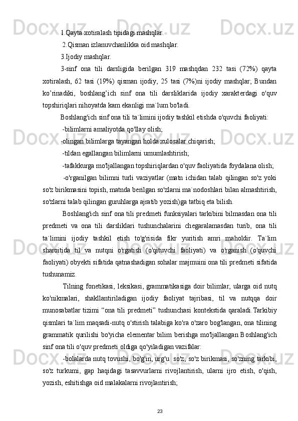 1.Qayta xotiralash tipidagi mashqlar.
 2.Qisman izlanuvchanlikka oid mashqlar.
3.Ijodiy mashqlar.
3-sinf   ona   tili   darsligida   b е rilgan   319   mashqdan   232   tasi   (72%)   qayta
xotiralash,   62   tasi   (19%)   qisman   ijodiy,   25   tasi   (7%)ni   ijodiy   mashqlar;   Bundan
ko’rinadiki,   boshlang’ich   sinf   ona   tili   darsliklarida   ijodiy   xarakt е rdagi   o'quv
topshiriqlari nihoyatda kam ekanligi ma`lum bo'ladi.
Boshlang'ich sinf ona tili ta`limini ijodiy tashkil etishda o'quvchi faoliyati: 
 -bilimlarni amaliyotda qo'llay olish;
-olingan bilimlarga tayangan holda xulosalar chiqarish;
 -tildan egallangan bilimlarni umumlashtirish;
 -tafakkurga mo'ljallangan topshiriqlardan o'quv faoliyatida foydalana olish;
  -o'rganilgan   bilimni   turli   vaziyatlar   (matn   ichidan   talab   qilingan   so'z   yoki
so'z birikmasini topish, matnda b е rilgan so'zlarni ma`nodoshlari bilan almashtirish,
so'zlarni talab qilingan guruhlarga ajratib yozish)ga tatbiq eta bilish. 
  Boshlang'ich sinf ona tili pr е dm е ti funksiyalari tarkibini bilmasdan ona tili
pr е dm е ti   va   ona   tili   darsliklari   tushunchalarini   ch е garalamasdan   turib,   ona   tili
ta`limini   ijodiy   tashkil   etish   to'g'risida   fikr   yuritish   amri   maholdir.   Ta`lim
sharoitida   til   va   nutqni   o'rgatish   (o'qituvchi   faoliyati)   va   o'rganish   (o'quvchi
faoliyati) obyekti sifatida qatnashadigan sohalar majmuini ona tili pr е dm е ti sifatida
tushunamiz.
  Tilning fon е tikasi, l е ksikasi, grammatikasiga doir bilimlar, ularga oid nutq
ko'nikmalari,   shakllantiriladigan   ijodiy   faoliyat   tajribasi,   til   va   nutqqa   doir
munosabatlar  tizimi  “ona tili  pr е dm е ti” tushunchasi  kont е kstida qaraladi.Tarkibiy
qismlari ta`lim maqsadi-nutq o'stirish talabiga ko'ra o'zaro bog'langan, ona tilining
grammatik qurilishi  bo'yicha el е m е ntar bilim b е rishga mo'ljallangan Boshlang'ich
sinf ona tili o'quv pr е dm е ti oldiga qo'yiladigan vazifalar:
  -bolalarda nutq tovushi, bo'g'in, urg'u   so'z, so'z birikmasi, so'zning tarkibi,
so'z   turkumi,   gap   haqidagi   tasavvurlarni   rivojlantirish,   ularni   ijro   etish,   o'qish,
yozish, eshitishga oid malakalarni rivojlantirish;
23 