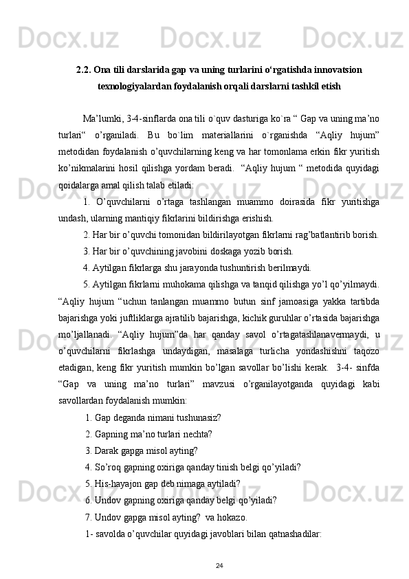 2.2. Ona tili darslarida gap va uning turlarini o‘rgatishda innovatsion
texnologiyalardan foydalanish orqali darslarni tashkil etish
Ma’lumki, 3-4-sinflarda ona tili o`quv dasturiga ko`ra “ Gap va uning ma’no
turlari“   o’rganiladi.   Bu   bo`lim   materiallarini   o`rganishda   “Aqliy   hujum”
metodidan foydalanish o’quvchilarning keng va har tomonlama erkin fikr yuritish
ko’nikmalarini   hosil   qilishga   yordam   beradi.     “Aqliy   hujum   “   metodida  quyidagi
qoidalarga amal qilish talab etiladi: 
1.   O’quvchilarni   o’rtaga   tashlangan   muammo   doirasida   fikr   yuritishga
undash, ularning mantiqiy fikrlarini bildirishga erishish. 
2. Har bir o’quvchi tomonidan bildirilayotgan fikrlarni rag’batlantirib borish.
3. Har bir o’quvchining javobini doskaga yozib borish. 
4. Aytilgan fikrlarga shu jarayonda tushuntirish berilmaydi. 
5. Aytilgan fikrlarni muhokama qilishga va tanqid qilishga yo’l qo’yilmaydi.
“Aqliy   hujum   “uchun   tanlangan   muammo   butun   sinf   jamoasiga   yakka   tartibda
bajarishga yoki juftliklarga ajratilib bajarishga, kichik guruhlar o’rtasida bajarishga
mo’ljallanadi.   “Aqliy   hujum”da   har   qanday   savol   o’rtagatashlanavermaydi,   u
o’quvchilarni   fikrlashga   undaydigan,   masalaga   turlicha   yondashishni   taqozo
etadigan,   keng   fikr   yuritish   mumkin   bo’lgan   savollar   bo’lishi   kerak.     3-4-   sinfda
“Gap   va   uning   ma’no   turlari”   mavzusi   o’rganilayotganda   quyidagi   kabi
savollardan foydalanish mumkin: 
 1. Gap deganda nimani tushunasiz? 
 2. Gapning ma’no turlari nechta? 
 3. Darak gapga misol ayting? 
 4. So’roq gapning oxiriga qanday tinish belgi qo’yiladi? 
 5. His-hayajon gap deb nimaga aytiladi? 
 6. Undov gapning oxiriga qanday belgi qo’yiladi? 
 7. Undov gapga misol ayting?  va hokazo. 
 1- savolda o’quvchilar quyidagi javoblari bilan qatnashadilar: 
24 