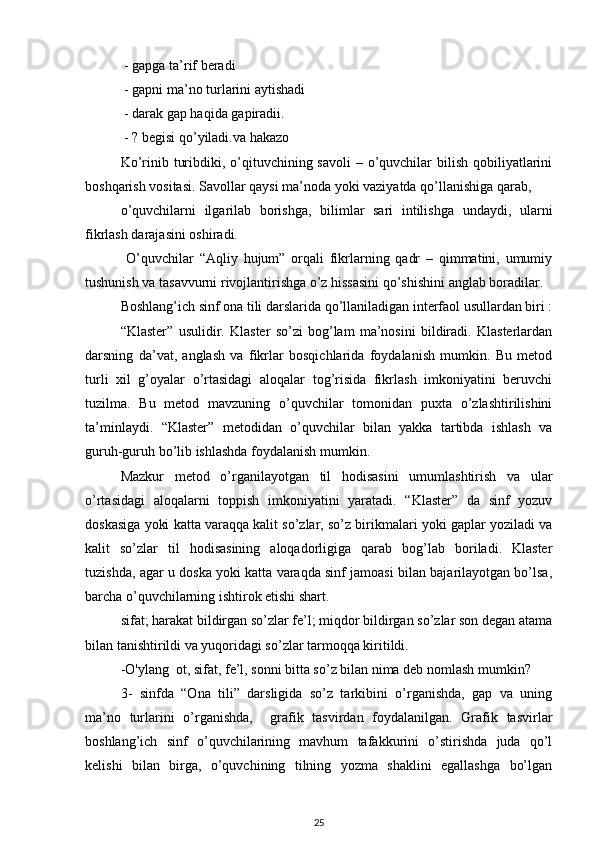  - gapga ta’rif beradi 
 - gapni ma’no turlarini aytishadi
 - darak gap haqida gapiradii. 
 - ? begisi qo’yiladi.va hakazo
Ko’rinib turibdiki, o’qituvchining savoli  – o’quvchilar  bilish  qobiliyatlarini
boshqarish vositasi. Savollar qaysi ma’noda yoki vaziyatda qo’llanishiga qarab, 
o’quvchilarni   ilgarilab   borishga,   bilimlar   sari   intilishga   undaydi,   ularni
fikrlash darajasini oshiradi.
  O’quvchilar   “Aqliy   hujum”   orqali   fikrlarning   qadr   –   qimmatini,   umumiy
tushunish va tasavvurni rivojlantirishga o’z hissasini qo’shishini anglab boradilar. 
Boshlang’ich sinf ona tili darslarida qo’llaniladigan interfaol usullardan biri :
“Klaster”   usulidir.   Klaster   so’zi   bog’lam   ma’nosini   bildiradi.   Klasterlardan
darsning   da’vat,   anglash   va   fikrlar   bosqichlarida   foydalanish   mumkin.   Bu   metod
turli   xil   g’oyalar   o’rtasidagi   aloqalar   tog’risida   fikrlash   imkoniyatini   beruvchi
tuzilma.   Bu   metod   mavzuning   o’quvchilar   tomonidan   puxta   o’zlashtirilishini
ta’minlaydi.   “Klaster”   metodidan   o’quvchilar   bilan   yakka   tartibda   ishlash   va
guruh-guruh bo’lib ishlashda foydalanish mumkin. 
Mazkur   metod   o’rganilayotgan   til   hodisasini   umumlashtirish   va   ular
o’rtasidagi   aloqalarni   toppish   imkoniyatini   yaratadi.   “Klaster”   da   sinf   yozuv
doskasiga yoki katta varaqqa kalit so’zlar, so’z birikmalari yoki gaplar yoziladi va
kalit   so’zlar   til   hodisasining   aloqadorligiga   qarab   bog’lab   boriladi.   Klaster
tuzishda, agar u doska yoki katta varaqda sinf jamoasi bilan bajarilayotgan bo’lsa,
barcha o’quvchilarning ishtirok etishi shart.
sifat; harakat bildirgan so’zlar fe’l; miqdor bildirgan so’zlar son degan atama
bilan tanishtirildi va yuqoridagi so’zlar tarmoqqa kiritildi. 
-O'ylang  ot, sifat, fe’l, sonni bitta so’z bilan nima deb nomlash mumkin? 
3-   sinfda   “Ona   tili”   darsligida   so’z   tarkibini   o’rganishda,   gap   va   uning
ma’no   turlarini   o’rganishda,     grafik   tasvirdan   foydalanilgan.   Grafik   tasvirlar
boshlang’ich   sinf   o’quvchilarining   mavhum   tafakkurini   o’stirishda   juda   qo’l
kelishi   bilan   birga,   o’quvchining   tilning   yozma   shaklini   egallashga   bo’lgan
25 