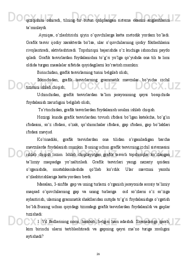 qiziqishini   oshiradi,   tilning   bir   butun   qoliplangan   sistema   ekanini   anglashlarini
ta’minlaydi.
  Ayniqsa,   o’zlashtirishi   qiyin   o’quvchilarga   katta   metodik   yordam   bo’ladi.
Grafik   tasvir   ijodiy   xarakterda   bo’lsa,   ular   o’quvchilarning   ijodiy   fikrlashlarini
rivojlantiradi, aktivlashtiradi. Topshiriqni  bajarishda o’z kuchiga ishonchni  paydo
qiladi.   Grafik   tasvirlardan   foydalanishni   to’g’ri   yo’lga   qo’yishda   ona   tili   ta   limi
oldida turgan masalalar sifatida quyidagilarni ko’rsatish mumkin: 
Birinchidan, grafik tasvirlarning turini belgilab olish; 
Ikkinchidan,   grafik   tasvirlarning   grammatik   mavzular   bo’yicha   izchil
tizimini ishlab chiqish; 
Uchinchidan,   grafik   tasvirlardan   ta’lim   jarayonining   qaysi   bosqichida
foydalanish zarurligini belgilab olish;
 To’rtinchidan, grafik tasvirlardan foydalanish usulini ishlab chiqish. 
Hozirgi   kunda   grafik   tasvirlardan   tovush   ifodasi   bo’lgan   katakcha,   bo’g’in
ifodasini,   so’z   ifodasi,   o’zak,   qo’shimchalar   ifodasi,   gap   ifodasi,   gap   bo’laklari
ifodasi mavjud. 
Ko’rinadiki,   grafik   tasvirlardan   ona   tilidan   o’rganiladigan   barcha
mavzularda foydalanish mumkin. Buning uchun grafik tasvirning izchil sistemasini
ishlab   chiqish   lozim.   Ishlab   chiqilayotgan   grafik   tasvirli   topshiriqlar   ko’zlangan
ta’limiy   maqsadga   yo’naltiriladi.   Grafik   tasvirlari   yangi   nazariy   qoidani
o’rganishda,   mustahkamlashda   qo’llab   ko’rdik.   Ular   mavzuni   yaxshi
o’zlashtirishlariga katta yordam berdi.
Masalan, 3-sinfda  gap va uning turlarni o’rganish jarayonida asosiy ta’limiy
maqsad   o’quvchilarning   gap   va   uning   turlariga     oid   so’zlarni   o’z   so’ziga
aylantirish, ularning grammatik shakllaridan nutqda to’g’ri foydalanishga o’rgatish
bo’ldi.Buning uchun quyidagi tizimdagi grafik tasvirlardan foydalanildi va gaplar
tuzishadi: 
1.   Yil   fasllarining   nomi,   harakati,   belgisi   ham   adashdi.   Sxemalariga   qarab,
kim   birinchi   ularni   tartiblashtiradi   va   gapning   qaysi   ma’no   turiga   xosligini
aytishadi? 
26 