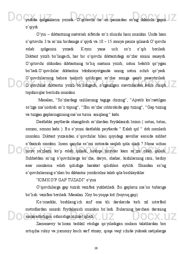 yodida   qolganlarini   yozadi.   O’qituvchi   bir   oz   pauzadan   so’ng   ikkinchi   gapni
o’qiydi.
O’yin – diktantning materiali sifatida so’z olinishi ham mumkin. Unda ham
o’qituvchi 3 ta so’zni birdaniga o’qiydi va 10 – 15 soniya pauza qilinadi.O’quvchi
eslab   qolganini   yozadi.   Keyin   yana   uch   so’z   o’qib   beriladi.
Diktant   yozib   bo’lingach,   har   bir   o’quvchi   diktantidagi   so’zlar   sonini   sanaydi.
O’qituvchi   oldindan   diktantning   to’liq   matnini   yozib,   ustini   bekitib   qo’ygan
bo’ladi.O’quvchilar   diktantini   tekshirayotganda   uning   ustini   ochib   qo’yadi.
O’quvchilarning   bahosi   tushirib   qoldirgan   so’zlar   soniga   qarab   pasaytiriladi.
O’quvchilar   diktantni   yozib   bo’lishgach,   o’rganilgan   mavzulardan   kelib   chiqib
topshiriqlar berilishi mumkin.
  Masalan,   “So’zlardagi   unlilarning   tagiga   chizing“,   “Ajratib   ko’rsatilgan
so’zga ma’nodosh so’z toping“, “Shu so’zlar ishtirokida gap tuzing“, “Gap tuzing
va tuzgan gaplaringizning ma’no turini  aniqlang “ kabi. 
Dastlabki   paytlarda ohangdosh   so’zlardan  foydalanish  lozim  (  ustun,  tutun,
osmon,   somon   kabi   ).   Bu   o’yinni   dastlabki   paytlarda   “   Eslab   qol   “   deb   nomlash
mumkin.   Diktant   yuzasidan   o’quvchilar   bilan   quyidagi   savollar   asosida   suhbat
o’tkazish   mimkin.   Inson   qancha   so’zni   xotirada   saqlab   qola   oladi   ?   Nima   uchun
birov   so’zlarni   ko’p   eslab   qoladi,   boshqa   birovlar   kam   so’zni   eslab   qoladi.
Suhbatdan   so’ng   o’quvchilarga   ko’cha,   daryo,   shahar,   kishilarning   ismi,   badiiy
asar   nomlarini   eslab   qolishga   harakat   qilishlari   aytildi.   Shundan   so’ng
o’quvchilarning o’zlari bu diktantni yozdirishni talab qila boshlaydilar. 
“KIM KO‘P GAP TUZADI” o‘yini
O‘quvchilarga   gap   tuzish   vazifasi   yuklatiladi.   Bu   gaplarni   ma’no   turlariga
bo’lish  vazifasi beriladi. Masalan. Xoy bu yoqqa kel.(buyruq gap)
Ko`rinadiki,   boshlang`ich   sinf   ona   tili   darslarida   turli   xil   interfaol
metodlardan   unumli   foydalanish   mumkin   bo`ladi.   Bularning   barchasi   darsning
samaradorligini oshirishga xizmat qiladi.
Zamonaviy   ta`limni   tashkil   etishga   qo`yiladigan   muhim   talablardan   biri
ortiqcha   ruhiy   va   jismoniy   kuch   sarf   etmay,   qisqa   vaqt   ichida   yuksak   natijalarga
28 